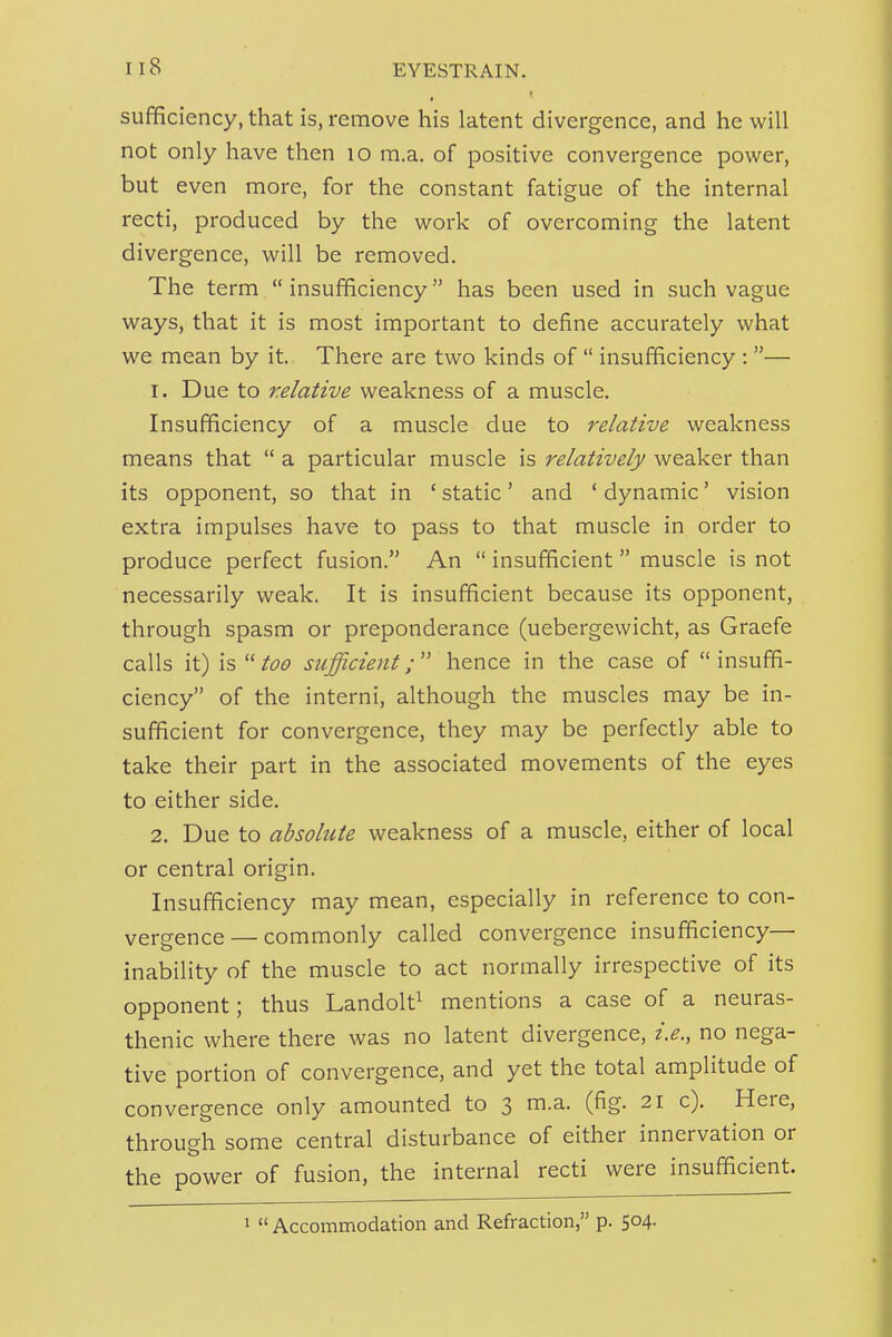 sufificiency, that is, remove his latent divergence, and he will not only have then lo m.a. of positive convergence power, but even more, for the constant fatigue of the internal recti, produced by the work of overcoming the latent divergence, will be removed. The term  insufficiency has been used in such vague ways, that it is most important to define accurately what we mean by it. There are two kinds of  insufficiency : — 1. Due to relative weakness of a muscle. Insufficiency of a muscle due to relative weakness means that  a particular muscle is relatively weaker than its opponent, so that in ' static' and ' dynamic' vision extra impulses have to pass to that muscle in order to produce perfect fusion. An  insufficient muscle is not necessarily weak. It is insufficient because its opponent, through spasm or preponderance (uebergewicht, as Graefe calls it) is  too sufficient;  hence in the case of  insuffi- ciency of the interni, although the muscles may be in- sufficient for convergence, they may be perfectly able to take their part in the associated movements of the eyes to either side. 2. Due to absolute weakness of a muscle, either of local or central origin. Insufficiency may mean, especially in reference to con- vergence— commonly called convergence insufficiency— inability of the muscle to act normally irrespective of its opponent; thus Landolt^ mentions a case of a neuras- thenic where there was no latent divergence, i.e., no nega- tive portion of convergence, and yet the total amplitude of convergence only amounted to 3 m.a. (fig. 21 c). Here, through some central disturbance of either innervation or the power of fusion, the internal recti were insufficient.