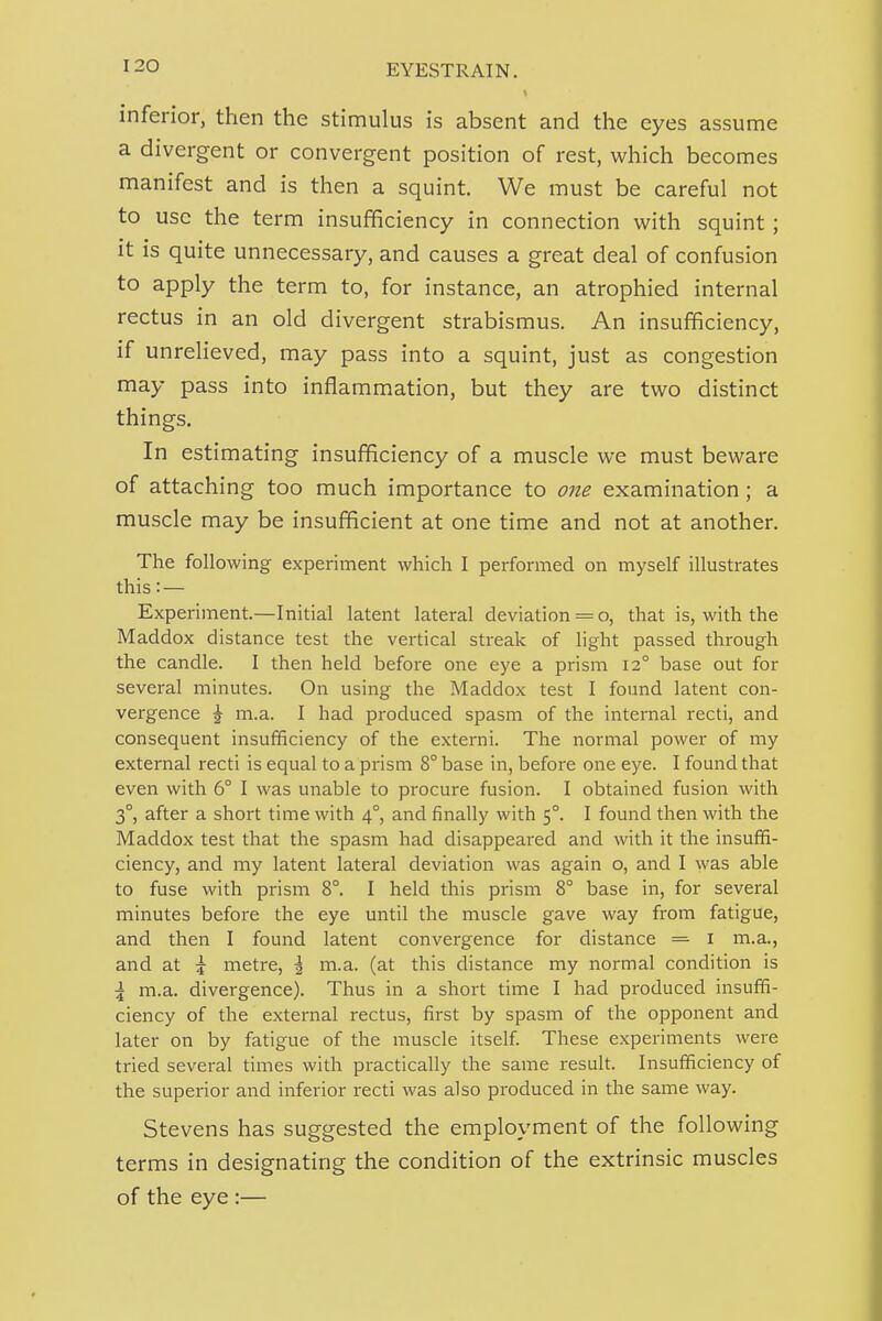 inferior, then the stimulus is absent and the eyes assume a divergent or convergent position of rest, which becomes manifest and is then a squint. We must be careful not to use the term insufficiency in connection with squint; it is quite unnecessary, and causes a great deal of confusion to apply the term to, for instance, an atrophied internal rectus in an old divergent strabismus. An insufficiency, if unrelieved, may pass into a squint, just as congestion may pass into inflammation, but they are two distinct things. In estimating insufficiency of a muscle we must beware of attaching too much importance to one examination; a muscle may be insufficient at one time and not at another. The following experiment which I performed on inyself illustrates this:— Experiment.—Initial latent lateral deviation = o, that is, with the Maddox distance test the vertical streak of light passed through the candle. I then held before one eye a prism 12° base out for several minutes. On using the Maddox test I found latent con- vergence ^ m.a. I had produced spasm of the internal recti, and consequent insufficiency of the externi. The normal power of my external recti is equal to a prism 8° base in, before one eye. I found that even with 6° I was unable to procure fusion. I obtained fusion with 3°, after a short time with 4°, and finally with 5°. I found then with the Maddox test that the spasm had disappeared and with it the insuffi- ciency, and my latent lateral deviation was again o, and I was able to fuse with prism 8°. I held this prism 8° base in, for several minutes before the eye until the muscle gave way from fatigue, and then I found latent convergence for distance = i m.a., and at \ metre, \ m.a. (at this distance my normal condition is \ m.a. divergence). Thus in a short time I had pi'oduced insuffi- ciency of the external rectus, first by spasm of the opponent and later on by fatigue of the muscle itself These experiments were tried several times with practically the same result. Insufficiency of the superior and inferior recti was also produced in the same way. Stevens has suggested the employment of the following terms in designating the condition of the extrinsic muscles of the eye :—