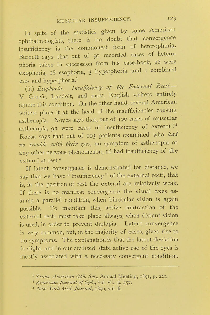 In spite of the statistics given by some American ophthalmologists, there is no doubt that convergence insufficiency is the commonest form of heterophoria. Burnett says that out of 50 recorded cases of hetero- phoria taken in succession from his case-book, 28 were exophoria, 18 esophoria, 3 hyperphoria and i combined eso- and hyperphoria.^ ' (ii.) Esophoria. Insufficiency of the External Recti.— V. Graefe, Landolt, and most English writers entirely ignore this condition. On the other hand, several American writers place it at the head of the insufficiencies causing asthenopia. Noyes says that, out of 100 cases of muscular asthenopia, 92 were cases of insufficiency of externi ! ^ Roosa says that out of 103 patients examined who had no trouble with their eyes, no symptom of asthenopia or any other nervous phenomenon, 16 had insufficiency of the externi at rest.^ If latent convergence is demonstrated for distance, we say that we have  insufficiency  of tlie external recti, that is, in the position of rest the externi are relatively weak. If there is no manifest convergence the visual axes as- sume a parallel condition, when binocular vision is again possible. To maintain this, active contraction of the external recti must take place always, when distant vision is used, in order to prevent diplopia. Latent convergence is very common, but, in the majority of cases, gives rise to no symptoms. The explanation is, that the latent deviation is slight, and in our civilized state active use of the eyes is mostly associated with a necessary convergent condition. ' Trans. American Oph. Soc, Annual Meeting, 1891, p. 221. ^ American Journal of Oph., vol. vii., p. 257. ^ New York Med. Jour?ial, 1890, vol. li.