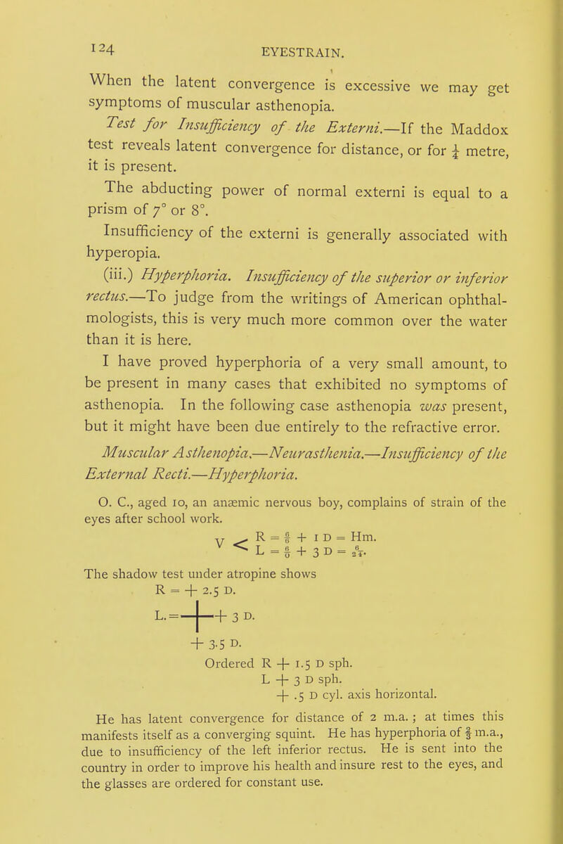 When the latent convergence is excessive we may get symptoms of muscular asthenopia. Test for Insufficiency of the Externi.~l{ the Maddox test reveals latent convergence for distance, or for \ metre, it is present. The abducting power of normal externi is equal to a prism of 7° or 8°. Insufficiency of the externi is generally associated with hyperopia. (iii.) HyperpJioria. Insufficiency of the superior or inferior rectus.—To judge from the writings of American ophthal- mologists, this is very much more common over the water than it is here. I have proved hyperphoria of a very small amount, to be present in many cases that exhibited no symptoms of asthenopia. In the following case asthenopia was present, but it might have been due entirely to the refractive error. Muscular Asthenopia.—Neurasthenia.—Insifficiency of the External Recti.—Hyperphoria. O. C, aged 10, an anaemic nervous boy, complains of strain of the eyes after school work. V^R = t + iD = Hm. ^ L =§ + 3D = 6 The shadow test under atropine shows R = + 2.5 D. L.=-J f- s D. + 3-5 D. Ordered R + 1.5 D sph. L -I- 3 D sph. 4 .5 D cyl. axis horizontal. He has latent convergence for distance of 2 m.a.; at times this manifests itself as a converging squint. He has hyperphoria of f m.a., due to insufficiency of the left inferior rectus. He is sent into the country in order to improve his health and insure rest to the eyes, and the glasses are ordered for constant use.