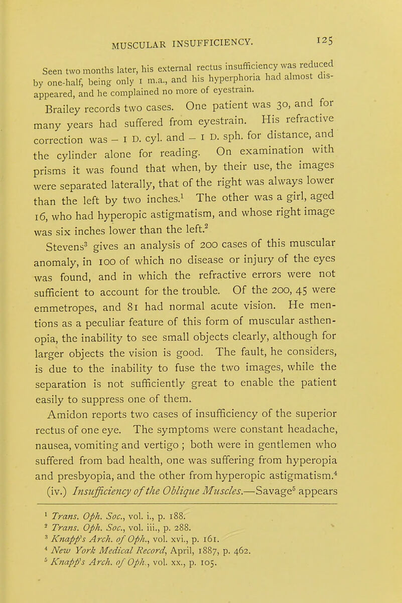 Seen two months later, his external rectus insufficiency was reduced by one-half, being only i m.a, and his hyperphoria had almost dis- appeared, and he complained no more of eyestrain. Brailey records two cases. One patient was 30, and for many years had suffered from eyestrain. His refractive correction was - i D. cyl. and - i D. sph. for distance, and the cyHnder alone for reading. On examination with prisms it was found that when, by their use, the images were separated laterally, that of the right was always lower than the left by two inches.^ The other was a girl, aged 16, who had hyperopic astigmatism, and whose right image was six inches lower than the left.^ Stevens^ gives an analysis of 200 cases of this muscular anomaly, in 100 of which no disease or injury of the eyes was found, and in which the refractive errors were not sufficient to account for the trouble. Of the 200, 45 were emmetropes, and 81 had normal acute vision. He men- tions as a peculiar feature of this form of muscular asthen- opia, the inability to see small objects clearly, although for larger objects the vision is good. The fault, he considers, is due to the inability to fuse the two images, while the separation is not sufficiently great to enable the patient easily to suppress one of them. Amidon reports two cases of insufficiency of the superior rectus of one eye. The symptoms were constant headache, nausea, vomiting and vertigo ; both were in gentlemen who suffered from bad health, one was suffering from hyperopia and presbyopia, and the other from hyperopic astigmatism.* (iv.) Insufficiency of the Oblique Muscles.—Savage^ appears ' Trans. Oph. Soc, vol. i., p. 188. ^ Trans. Oph. Soc, vol. iii., p. 288. ^ Knapp's Arch, of Oph., vol. xvi., p. 161. * New York Medical Record, April, 1887, p. 462. Knapp's Arch, of Oph., vol. xx., p. 105.