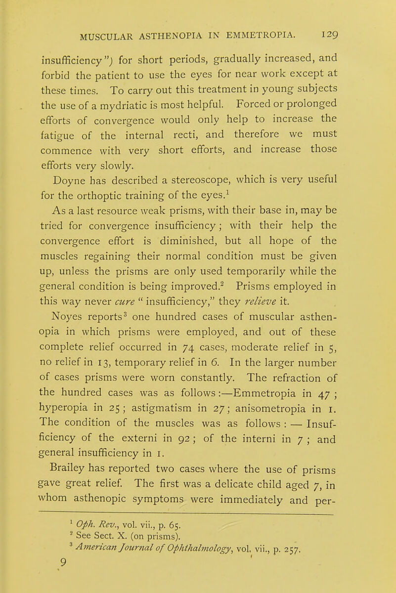 insufficiency; for short periods, gradually increased, and forbid the patient to use the eyes for near work except at these times. To carry out this treatment in young subjects the use of a mydriatic is most helpful. Forced or prolonged efforts of convergence would only help to increase the fatigue of the internal recti, and therefore we must commence with very short efforts, and increase those efforts very slowly. Doyne has described a stereoscope, which is very useful for the orthoptic training of the eyes.^ As a last resource weak prisms, with their base in, may be tried for convergence insufficiency; with their help the convergence effort is diminished, but all hope of the muscles regaining their normal condition must be given up, unless the prisms are only used temporarily while the general condition is being improved.^ Prisms employed in this way never cure  insufficiency, they relieve it. Noyes reports^ one hundred cases of muscular asthen- opia in which prisms were employed, and out of these complete relief occurred in 74 cases, moderate relief in 5, no relief in 13, temporary relief in 6. In the larger number of cases prisms were worn constantly. The refraction of the hundred cases was as follows:—Emmetropia in 47 ; hyperopia in 25; astigmatism in 27; anisometropia in i. The condition of the muscles was as follows : — Insuf- ficiency of the externi in 92 ; of the interni in 7 ; and general insufficiency in i. Brailey has reported two cases where the use of prisms gave great relief The first was a delicate child aged 7, in whom asthenopic symptoms were immediately and per- ^ Oph. Rev., vol. vii., p. 65. ^ See Sect. X. (on prisms). ^ American Journal of Ophthahnology, vol, vii., p. 257. 9