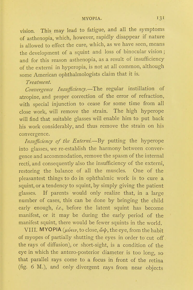 vision. This may lead to fatigue, and all the symptoms of asthenopia, which, however, rapidly disappear if nature is allowed to effect the cure, which, as we have seen, means the development of a squint and loss of binocular vision ; and for this reason asthenopia, as a result of insufficiency of the externi in hyperopia, is not at all common, although some American ophthalmologists claim that it is. Treatment. Convergence Insufficiency.—The regular instillation of atropine, and proper correction of the error of refraction, with special injunction to cease for some time from all close work, will remove the strain. The high hyperope will find that suitable glasses will enable him to put back his work considerably, and thus remove the strain on his convergence. Insufficiency of the Externi.—By putting the hyperope into glasses, we re-establish the harmony between conver- gence and accommodation, remove the spasm of the internal recti, and consequently also the insufficiency of the externi, restoring the balance of all the muscles. One of the pleasantest things to do in ophthalmic work is to cure a squint, or a tendency to squint, by simply giving the patient glasses. If parents would only realize that, in a large number of cases, this can be done by bringing the child early enough, i.e., before the latent squint has become manifest, or it may be during the early period of the manifest squint, there would be fewer squints in the world. VIII. MYOPIA {ixveiv, to close, the eye, from the habit of myopes of partially shutting the eyes in order to cut off the rays of diffusion), or short-sight, is a condition of the eye in which the antero-posterior diameter is too long, so that parallel rays come to a focus in front of the retina