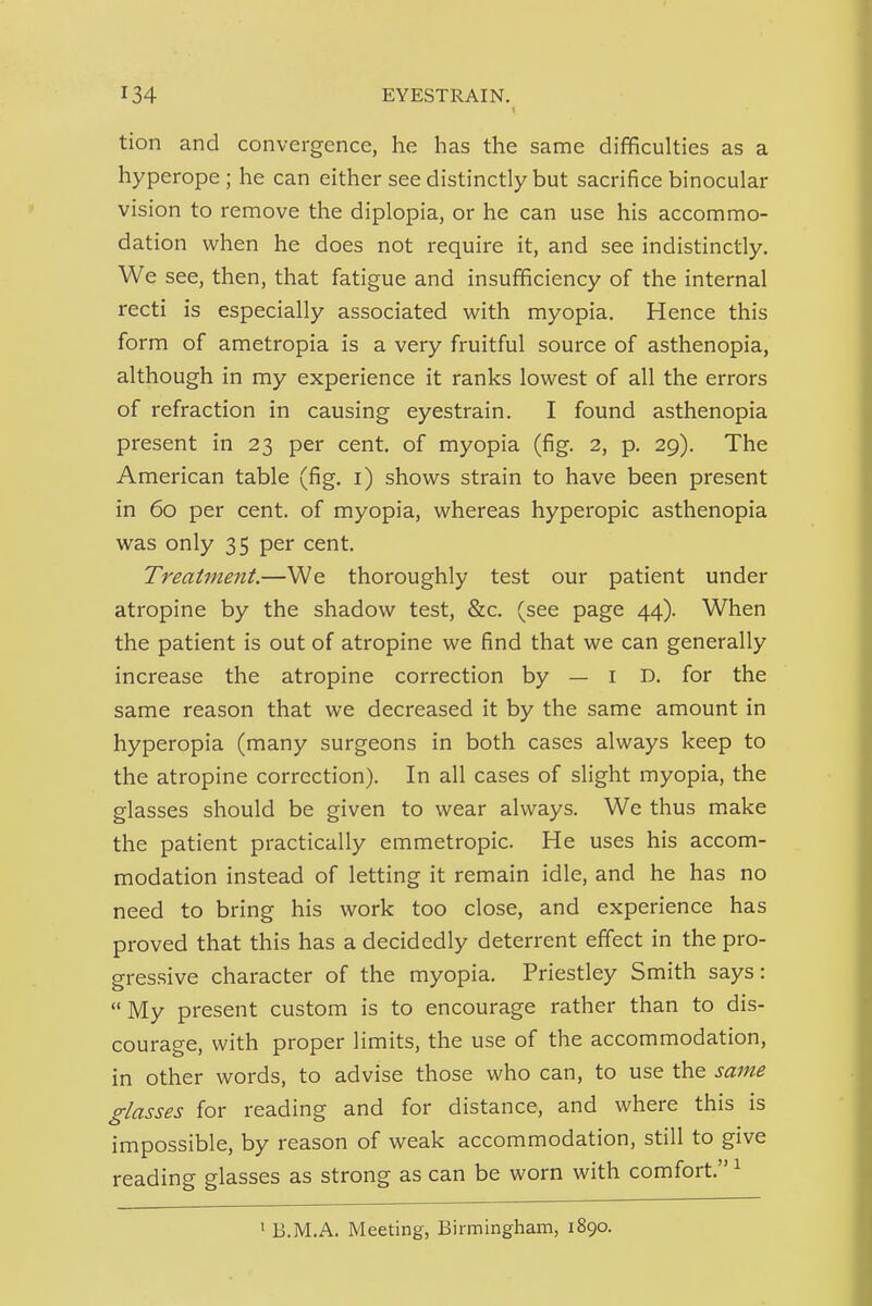 tion and convergence, he has the same difficulties as a hyperope ; he can either see distinctly but sacrifice binocular vision to remove the diplopia, or he can use his accommo- dation when he does not require it, and see indistinctly. We see, then, that fatigue and insufficiency of the internal recti is especially associated vi^ith myopia. Hence this form of ametropia is a very fruitful source of asthenopia, although in my experience it ranks lowest of all the errors of refraction in causing eyestrain. I found asthenopia present in 23 per cent, of myopia (fig. 2, p. 29). The American table (fig. i) shows strain to have been present in 60 per cent, of myopia, whereas hyperopic asthenopia was only 35 per cent. Treatment.—We thoroughly test our patient under atropine by the shadow test, &c. (see page 44). When the patient is out of atropine we find that we can generally increase the atropine correction by — i D. for the same reason that we decreased it by the same amount in hyperopia (many surgeons in both cases always keep to the atropine correction). In all cases of slight myopia, the glasses should be given to wear always. We thus make the patient practically emmetropic. He uses his accom- modation instead of letting it remain idle, and he has no need to bring his work too close, and experience has proved that this has a decidedly deterrent effect in the pro- gressive character of the myopia. Priestley Smith says: My present custom is to encourage rather than to dis- courage, with proper limits, the use of the accommodation, in other words, to advise those who can, to use the same glasses for reading and for distance, and where this is impossible, by reason of weak accommodation, still to give reading glasses as strong as can be worn with comfort. ^ ' B.M.A. Meeting, Birmingham, 1890.