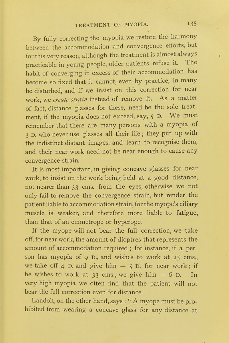 TREATMENT OF MYOPIA. By fully correcting the myopia we restore the harmony between the accommodation and convergence efforts, but for this very reason, although the treatment is almost always practicable in young people, older patients refuse it. The habit of converging in excess of their accommodation has become so fixed that it cannot, even by practice, in many be disturbed, and if we insist on this correction for near work, we create strain instead of remove it. As a matter of fact, distance glasses for these, need be the sole treat- ment, if the myopia does not exceed, say, 5 D. We must remember that there are many persons with a myopia of 3 D. who never use glasses all their life; they put up with the indistinct distant images, and learn to recognise them, and their near work need not be near enough to cause any convergence strain. It is most important, in giving concave glasses for near work, to insist on the work being held at a good distance, not nearer than 33 cms. from the eyes, otherwise we not only fail to remove the convergence strain, but render the patient liable to accommodation strain, for the myope's ciliary muscle is weaker, and therefore more liable to fatigue, than that of an emmetrope or hyperope. If the myope will not bear the full correction, we take off, for near work, the amount of dioptres that represents the amount of accommodation required ; for instance, if a per- son has myopia of 9 D., and wishes to work at 25 cms., we take off 4 D. and give him — 5 D. for near work; if he wishes to work at 33 cms., we give him — 6 D, In very high myopia we often find that the patient will not bear the full correction even for distance. Landolt, on the other hand, says :  A myope must be pro- hibited from wearing a concave glass for any distance at