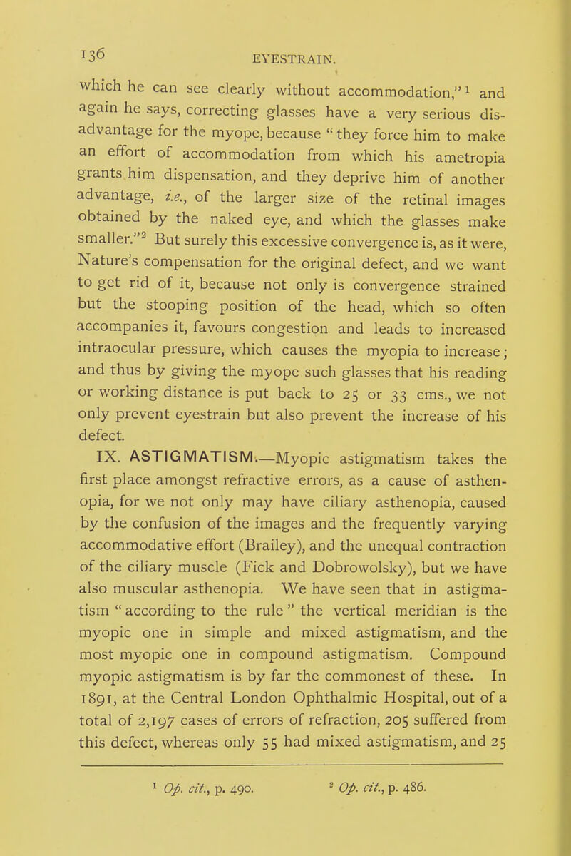 which he can see clearly without accommodation, ^ and agam he says, correcting glasses have a very serious dis- advantage for the myope, because  they force him to make an effort of accommodation from which his ametropia grants him dispensation, and they deprive him of another advantage, i.e., of the larger size of the retinal images obtained by the naked eye, and which the glasses make smaller.^ But surely this excessive convergence is, as it were, Nature s compensation for the original defect, and we want to get rid of it, because not only is convergence strained but the stooping position of the head, which so often accompanies it, favours congestion and leads to increased intraocular pressure, which causes the myopia to increase; and thus by giving the myope such glasses that his reading or working distance is put back to 25 or 33 cms., we not only prevent eyestrain but also prevent the increase of his defect. IX. ASTIGMATISM.—Myopic astigmatism takes the first place amongst refractive errors, as a cause of asthen- opia, for we not only may have ciliary asthenopia, caused by the confusion of the images and the frequently varying accommodative effort (Brailey), and the unequal contraction of the ciliary muscle (Fick and Dobrowolsky), but we have also muscular asthenopia. We have seen that in astigma- tism  according to the rule  the vertical meridian is the myopic one in simple and mixed astigmatism, and the most myopic one in compound astigmatism. Compound myopic astigmatism is by far the commonest of these. In 1891, at the Central London Ophthalmic Hospital, out of a total of 2,197 cases of errors of refraction, 205 suffered from this defect, whereas only 55 had mixed astigmatism, and 25 ^ Op. ciL, p. 490. - Op. cit., p. 486.