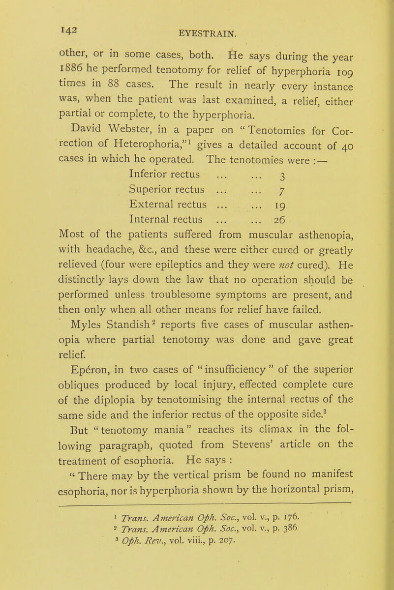 Other, or in some cases, both. He says during the year 1886 he performed tenotomy for relief of hyperphoria 109 times in 88 cases. The result in nearly every instance was, when the patient was last examined, a relief, either partial or complete, to the hyperphoria. David Webster, in a paper on Tenotomies for Cor- rection of Heterophoria,! gives a detailed account of 40 cases in which he operated. The tenotomies were : — Inferior rectus ... ... 3 Superior rectus ... ... 7 External rectus ... ... 19 Internal rectus ... ... 26 Most of the patients suffered from muscular asthenopia, with headache, &c., and these were either cured or greatly relieved (four were epileptics and they were not cured). He distinctly lays down the law that no operation should be performed unless troublesome symptoms are present, and then only when all other means for relief have failed. Myles Standish^ reports five cases of muscular asthen- opia where partial tenotomy was done and gave great relief Ep^ron, in two cases of  insufficiency  of the superior obliques produced by local injury, effected complete cure of the diplopia by tenotomising the internal rectus of the same side and the inferior rectus of the opposite side.^ But tenotomy mania reaches its climax in the fol- lowing paragraph, quoted from Stevens' article on the treatment of esophoria. He says :  There may by the vertical prism be found no manifest esophoria, nor is hyperphoria shown by the horizontal prism, ' Trans. Amertcatt Oph. Soc, vol. v., p. 176. 2 Trans. Amertcatt Oph. Soc, vol. v., p. 386 3 Oph. Rev., vol. viii., p. 207.