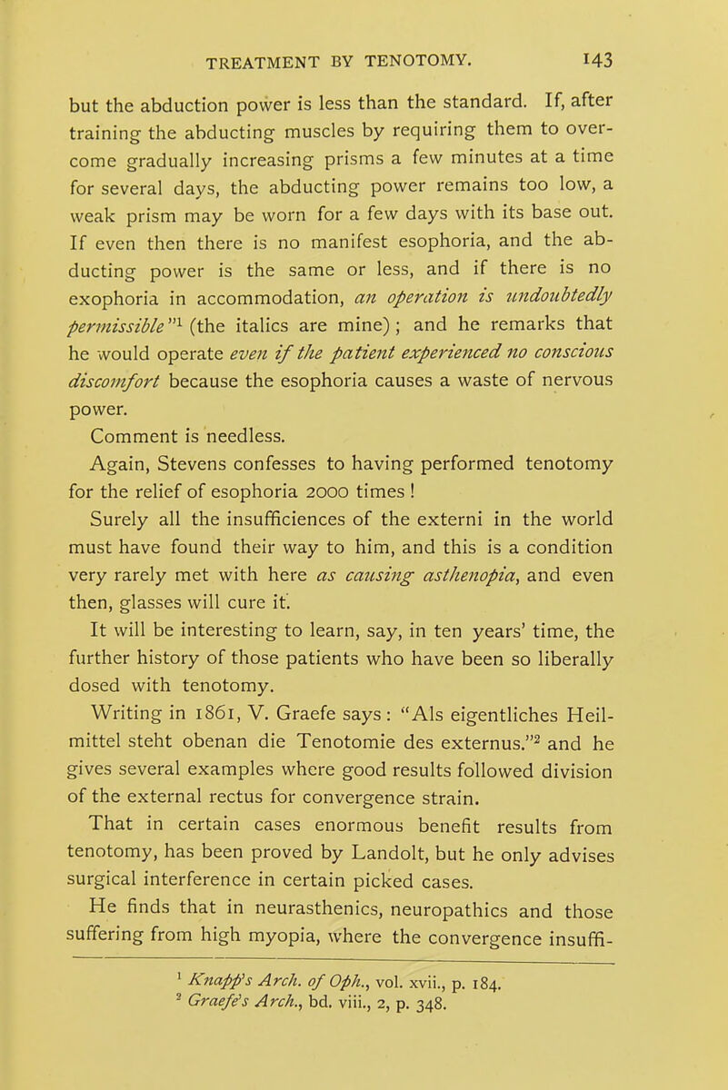 but the abduction power is less than the standard. If, after training the abducting muscles by requiring them to over- come gradually increasing prisms a few minutes at a time for several days, the abducting power remains too low, a weak prism may be worn for a few days with its base out. If even then there is no manifest esophoria, and the ab- ducting power is the same or less, and if there is no exophoria in accommodation, an operation is undoubtedly permissible (the italics are mine); and he remarks that he would operate even if the patient experiejiced no conscious discomfort because the esophoria causes a waste of nervous power. Comment is needless. Again, Stevens confesses to having performed tenotomy for the relief of esophoria 2000 times ! Surely all the insufificiences of the externi in the world must have found their way to him, and this is a condition very rarely met with here as causing asthenopia, and even then, glasses will cure it. It will be interesting to learn, say, in ten years' time, the further history of those patients who have been so liberally dosed with tenotomy. Writing in 1861, V. Graefe says : Als eigentliches Heil- mittel steht obenan die Tenotomie des externus.^ and he gives several examples where good results followed division of the external rectus for convergence strain. That in certain cases enormous benefit results from tenotomy, has been proved by Landolt, but he only advises surgical interference in certain picked cases. He finds that in neurasthenics, neuropathies and those suffering from high myopia, where the convergence insuffi- ' Knapfs Arch, of Oph., vol. xvii., p. 184.