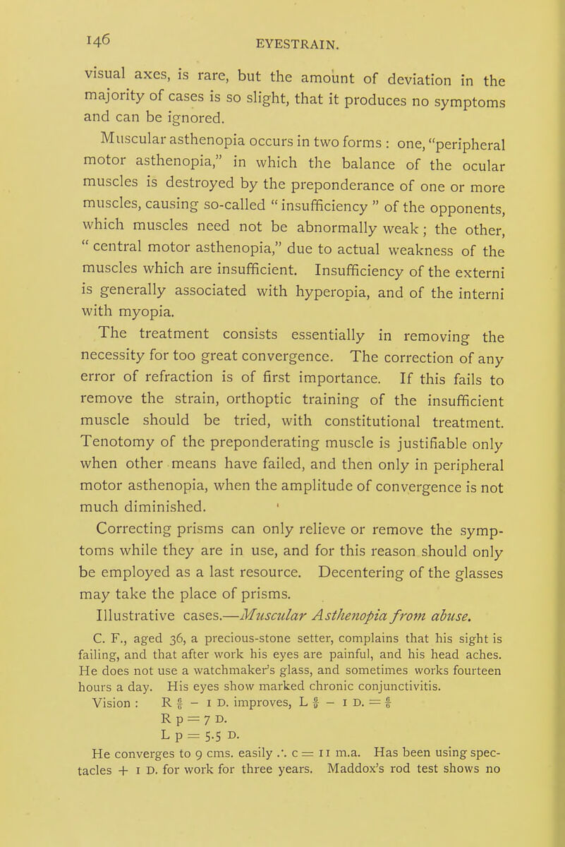 visual axes, is rare, but the amount of deviation in the majority of cases is so shght, that it produces no symptoms and can be ignored. Muscular asthenopia occurs in two forms : one, peripheral motor asthenopia, in which the balance of the ocular muscles is destroyed by the preponderance of one or more muscles, causing so-called  insufficiency  of the opponents, which muscles need not be abnormally weak; the other,  central motor asthenopia, due to actual weakness of the muscles which are insufficient. Insufficiency of the externi is generally associated with hyperopia, and of the interni with myopia. The treatment consists essentially in removing the necessity for too great convergence. The correction of any error of refraction is of first importance. If this fails to remove the strain, orthoptic training of the insufficient muscle should be tried, with constitutional treatment. Tenotomy of the preponderating muscle is justifiable only when other means have failed, and then only in peripheral motor asthenopia, when the amplitude of convergence is not much diminished. Correcting prisms can only relieve or remove the symp- toms while they are in use, and for this reason should only be employed as a last resource. Decentering of the glasses may take the place of prisms. Illustrative cases.—Muscular Asthenopia from abuse. C. F., aged 36, a precious-stone setter, complains that his sight is failing, and that after work his eyes are painful, and his head aches. He does not use a watchmaker's glass, and sometimes works fourteen hours a day. His eyes show marked chronic conjunctivitis. Vision : R f - i D. improves, L f - i D. = f R p = 7 D. L p = 5.5 D. He converges to 9 cms. easily c = 11 m.a. Has been using spec- tacles + I D. for work for three years. Maddox's rod test shows no
