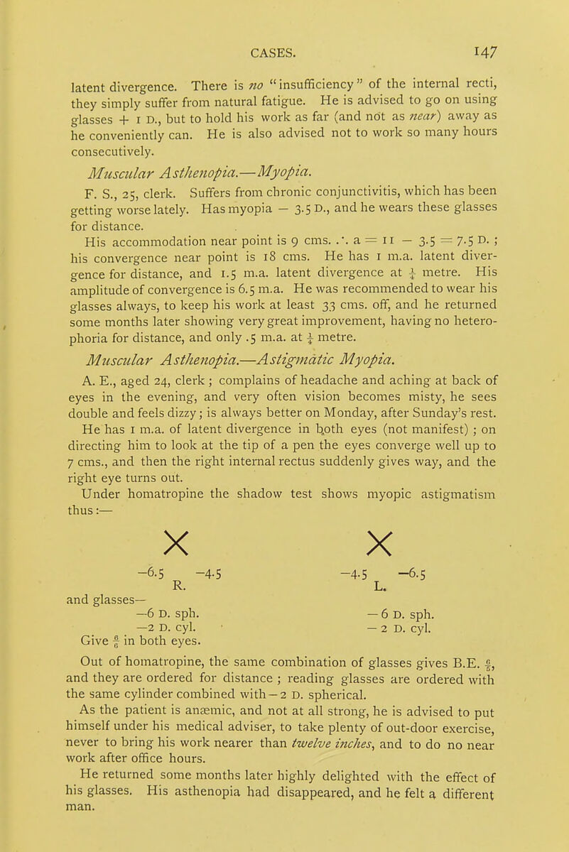 CASES. latent divergence. There is no  insufficiency  of the internal recti, they simply suffer from natural fatigue. He is advised to go on using glasses + I D., but to hold his work as far (and not as near) away as he conveniently can. He is also advised not to work so many hours consecutively. Muscular A sthenopia.—Myopia. F. S., 25, clerk. Suffers from chronic conjunctivitis, which has been getting worse lately. Has myopia - 3.5 D., and he wears these glasses for distance. His accommodation near point is 9 cms. .*. a = 11 — 3-5 = 7-5 D. ; his convergence near point is 18 cms. He has i m.a. latent diver- gence for distance, and 1.5 m.a. latent divergence at \ metre. His amplitude of convergence is 6.5 m.a. He was recommended to wear his glasses always, to keep his work at least 33 cms. off, and he returned some months later showing very great improvement, having no hetero- phoria for distance, and only .5 m.a. at \ metre. Muscular Asthenopia.—Astigmatic Myopia. A. E., aged 24, clerk ; complains of headache and aching at back of eyes in the evening, and very often vision becomes misty, he sees double and feels dizzy; is always better on Monday, after Sunday's rest. He has i m.a. of latent divergence in b.oth eyes (not manifest) ; on directing him to look at the tip of a pen the eyes converge well up to 7 cms., and then the right internal rectus suddenly gives way, and the right eye turns out. Under homatropine the shadow test shows myopic astigmatism thus:— X X -6.5 -4.5 -4.5 -6.5 R. L. and glasses— —6 D. sph. — 6 D. sph. —2 D. cyl. ■ —2D. cyl. Give ~ in both eyes. Out of homatropine, the same combination of glasses gives B.E. |, and they are ordered for distance ; reading glasses are ordered with the same cylinder combined with —2 D. spherical. As the patient is anaemic, and not at all strong, he is advised to put himself under his medical adviser, to take plenty of out-door exercise, never to bring his work nearer than twelve inches., and to do no near work after office hours. He returned some months later highly delighted with the effect of his glasses. His asthenopia had disappeared, and he felt a different man.