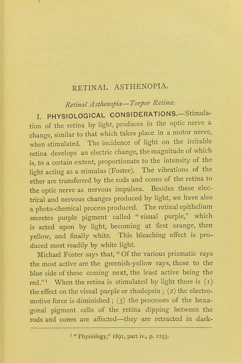 Retinal Asthenopia—Torpor Retina;. I. PHYSIOLOGICAL CONSIDERATIONS.—Stimula- tion of the retina by light, produces in the optic nerve a change, similar to that which takes place in a motor nerve, when stimulated. The incidence of light on the irritable retina develops an electric change, the magnitude of which is, to a certain extent, proportionate to the intensity of the light acting as a stimulus (Foster). The vibrations of the ether are transferred by the rods and cones of the retina to the optic nerve as nervous impulses. Besides these elec- trical and nervous changes produced by light, we have also a photo-chemical process produced. The retinal epithelium secretes purple pigment called visual purple, which is acted upon by light, becoming at first orange, then yellow, and finally white. This bleaching effect is pro- duced most readily by white light. Michael Foster says that,  Of the various prismatic rays the most active are the greenish-yellow rays, those to the blue side of these coming next, the least active being the red.^ When the retina is stimulated by light there is (i) the effect on the visual purple or rhodopsin ; (2) the electro- motive force is diminished; (3) the processes of the hexa- gonal pigment cells of the retina dipping between the rods and cones are affected—they are retracted in dark- '  Physiology, 1891, part iv., p. 1255.