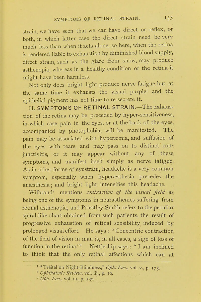 strain, we have seen that we can have direct or reflex, or both, in which latter case the direct strain need be very much less than when it acts alone, so here, when the retina is rendered liable to exhaustion by diminished blood supply, direct strain, such as the glare from snow, may produce asthenopia, whereas in a healthy condition of the retina it might have been harmless. Not only does bright light produce nerve fatigue but at the same time it exhausts the visual purple^ and the epithelial pigment has not time to re-secrete it. 11. SYMPTOMS OF RETINAL STRAIN.—The exhaus- tion of the retina may be preceded by hyper-sensitiveness, in which case pain in the eyes, or at the back of the eyes, accompanied by photophobia, will be manifested. The pain may be associated with hyperaemia, and suffusion of the eyes with tears, and may pass on to distinct con- junctivitis, or it may appear without any of these symptoms, and manifest itself simply as nerve fatigue. As in other forms of eyestrain, headache is a very common symptom, especially when hyperaesthesia precedes the anesthesia; and bright light intensifies this headache. Wilbrand^ mentions co7ttractio7i of the visual field as being one of the symptoms in neurasthenics suffering from retinal asthenopia, and Priestley Smith refers to the peculiar spiral-like chart obtained from such patients, the result of progressive exhaustion of retinal sensibility induced by prolonged visual effort. He says :  Concentric contraction of the field of vision in man is, in all cases, a sign of loss of function in the retina.^ Nettleship says:  I am inclined to think that the only retinal affections which can at ' Treitel on Night-Blindness, Oph. Rev., vol. v., p. 173. ^ Ophthalmic Review, vol. iii., p. 10. ^ Oph. Rev., vol. iii., p. 130.