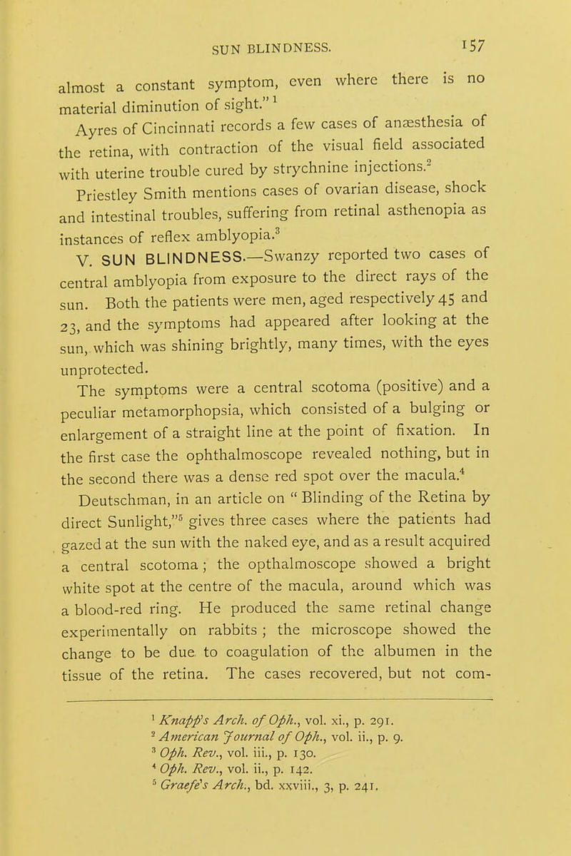 SUN BLINDNESS. almost a constant symptom, even where there is no material diminution of sight. ^ Ayres of Cincinnati records a few cases of anaesthesia of the retina, with contraction of the visual field associated with uterine trouble cured by strychnine injections.^ Priestley Smith mentions cases of ovarian disease, shock and intestinal troubles, suffering from retinal asthenopia as instances of reflex amblyopia.^' V. SUN BLINDNESS.—Swanzy reported two cases of central amblyopia from exposure to the direct rays of the sun. Both the patients were men, aged respectively 45 and 23, and the symptoms had appeared after looking at the sun, which was shining brightly, many times, with the eyes unprotected. The symptoms were a central scotoma (positive) and a peculiar metamorphopsia, which consisted of a bulging or enlargement of a straight line at the point of fixation. In the first case the ophthalmoscope revealed nothing, but in the second there was a dense red spot over the macula.* Deutschman, in an article on  Blinding of the Retina by direct Sunlight,^ gives three cases where the patients had gazed at the sun with the naked eye, and as a result acquired a central scotoma; the opthalmoscope showed a bright white spot at the centre of the macula, around which was a blood-red ring. He produced the same retinal change experimentally on rabbits; the microscope showed the change to be due to coagulation of the albumen in the tissue of the retina. The cases recovered, but not com- ' Knapfs Arch, of Oph., vol. xi., p. 291. ^American J oiirnal of Oph., vol. ii., p. 9. ' Oph. Rev.., vol. iii., p. 130. ^ Oph. Rev., vol. ii., p. 142. Graefe^s Arch., bd. xxviii,, 3, p. 241.