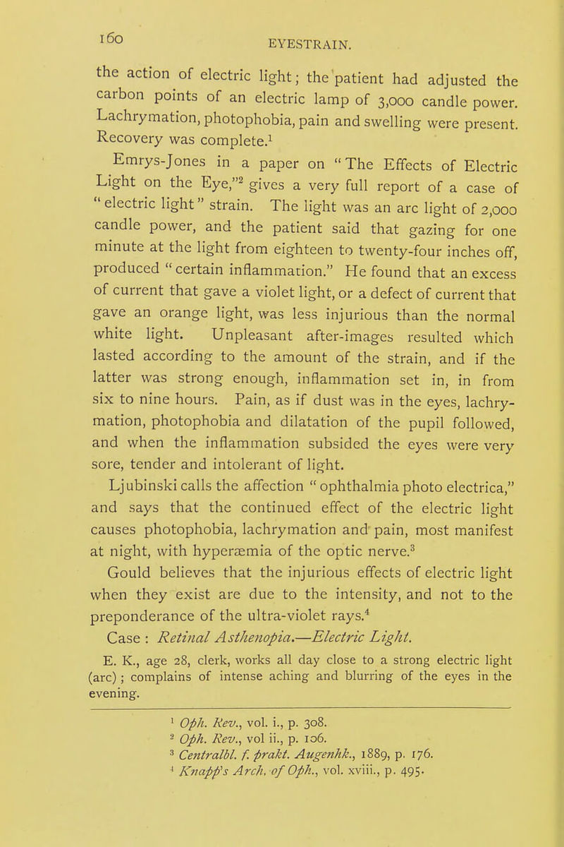 the action of electric light; the patient had adjusted the carbon points of an electric lamp of 3,000 candle power. Lachrymation, photophobia, pain and swelling were present. Recovery was complete.^ Emrys-Jones in a paper on  The Effects of Electric Light on the Eye,^ gives a very full report of a case of  electric light strain. The light was an arc light of 2,000 candle power, and the patient said that gazing for one minute at the light from eighteen to twenty-four inches off, produced certain inflammation. He found that an excess of current that gave a violet light, or a defect of current that gave an orange light, was less injurious than the normal white light. Unpleasant after-images resulted which lasted according to the amount of the strain, and if the latter was strong enough, inflammation set in, in from six to nine hours. Pain, as if dust was in the eyes, lachry- mation, photophobia and dilatation of the pupil followed, and when the inflammation subsided the eyes were very sore, tender and intolerant of light. Ljubinski calls the affection  ophthalmia photo electrica, and says that the continued effect of the electric light causes photophobia, lachrymation and pain, most manifest at night, with hyperaemia of the optic nerve.^ Gould believes that the injurious effects of electric light when they exist are due to the intensity, and not to the preponderance of the ultra-violet rays.* Case : Retinal Asthenopia.—Electric Light. E. K., age 28, clerk, works all day close to a strong electric light (arc); complains of intense aching and blurring of the eyes in the evening. ' Oph. Rev., vol. i., p. 308. 2 Oph. Rev., vol ii., p. 106. 3 Centralbl. f. prakt. Auge?ihk., 1889, p. 176. * Knapfs Arch, of Oph., vol. xviii., p. 495.