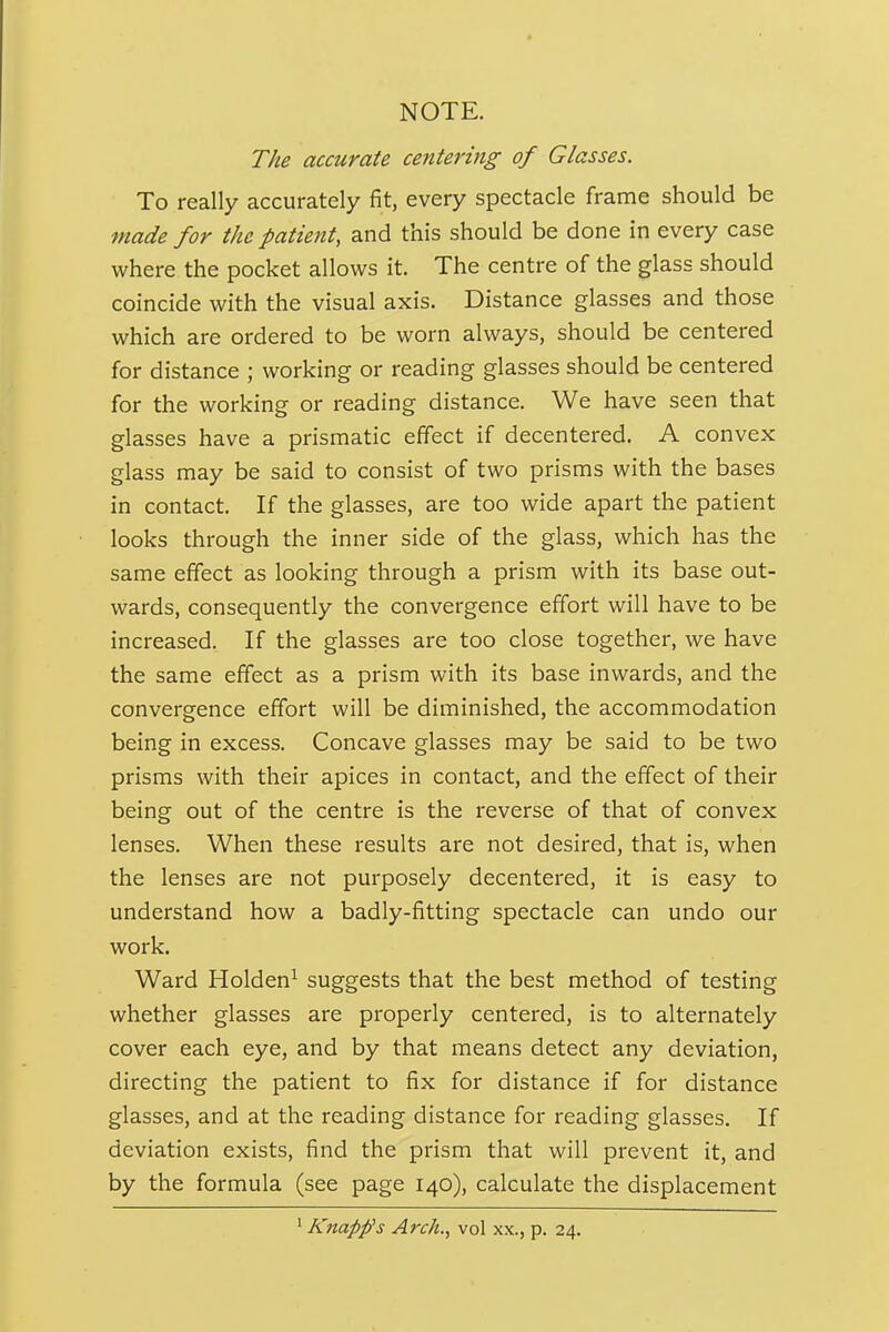 NOTE. The accurate centering of Glasses. To really accurately fit, every spectacle frame should be made for the patient, and this should be done in every case where the pocket allows it. The centre of the glass should coincide with the visual axis. Distance glasses and those which are ordered to be worn always, should be centered for distance ; working or reading glasses should be centered for the working or reading distance. We have seen that glasses have a prismatic effect if decentered. A convex glass may be said to consist of two prisms with the bases in contact. If the glasses, are too wide apart the patient looks through the inner side of the glass, which has the same effect as looking through a prism with its base out- wards, consequently the convergence effort will have to be increased. If the glasses are too close together, we have the same effect as a prism with its base inwards, and the convergence effort will be diminished, the accommodation being in excess. Concave glasses may be said to be two prisms with their apices in contact, and the effect of their being out of the centre is the reverse of that of convex lenses. When these results are not desired, that is, when the lenses are not purposely decentered, it is easy to understand how a badly-fitting spectacle can undo our work. Ward Holden^ suggests that the best method of testing whether glasses are properly centered, is to alternately cover each eye, and by that means detect any deviation, directing the patient to fix for distance if for distance glasses, and at the reading distance for reading glasses. If deviation exists, find the prism that will prevent it, and by the formula (see page 140), calculate the displacement ' Knapps Arch., vol xx., p. 24.