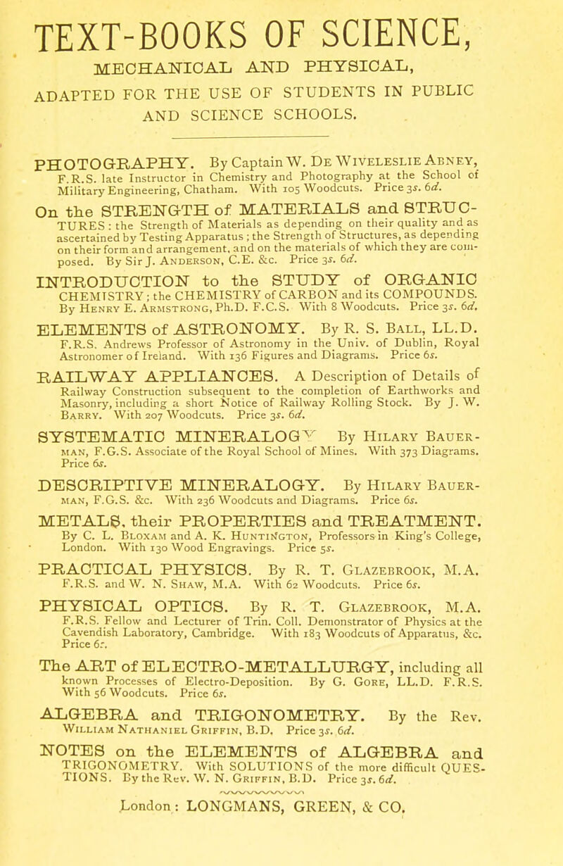 TEXT-BOOKS OF SCIENCE, MECHANICAL AND PHYSICAL, ADAPTED FOR THE USE OF STUDENTS IN PUBLIC AND SCIENCE SCHOOLS. PHOTOGBAPHY. By Captain W. DeWiveleslie Abney, F. R.S. late Instructor in Chemistry and Photography at the School of Military Engineering, Chatham. With 105 Woodcuts. Price, ^s.ed. On the STRENGTH of MATERIALS and STRUC- TURES : the Strength of Materials as depending on their quality and as ascertained by Testing Apparatus ; the Strength of Structures, as depending on their form and arrangement, and on the materials of which they are coin- posed. By Sir J. Anderson, C.E. &c. Price 3^. 6rf. mTRODUCTION to the STUDY of ORGANIC CHEMISTRY; the CHEMISTRY of CARBON audits COMPOUNDS. By Henry E. Armstrong, Ph.D. F.C.S. With 8 Woodcuts. Price 3^. 6d. ELEMENTS of ASTRONOMY. By R. S. Ball, LL.D. F.R.S. Andrews Professor of Astronomy in the Univ. of Dublin, Royal Astronomer of Ireland. With 136 Figures and Diagrams. Price 6s. RAILWAY APPLIANCES. A Description of Details of Railway Construction subsequent to the completion of Earthworks and Masonry, including a short Notice of Railway Rolling Stock. By J. W. Barry. With 207 Woodcuts. Price 3^. 6d. SYSTEMATIC MINERALOGY By Hilary Bauer- MAN, F.G.S. Associate of the Royal School of Mines. With 373 Diagrams. Price dr. DESCRIPTIVE MINERALOGY. By Hilary Bauer- MAN, F.G.S. &c. With 236 Woodcuts and Diagrams. Price 6^. METALS, their PROPERTIES and TREATMENT. By C. L. Bloxam and A. K. HuNTi>fGTON, Professors in King's College, London. With 130 Wood Engravings. Price 5^. PRACTICAL PHYSICS. By R. T. Glazebrook, M.A. F.R.S. and W. N. S HAW, M.A. With 62 W^oodcuts. Price 6s. PHYSICAL OPTICS. By R. T. Glazebrook, M.A. F.R.S. Fellow and Lecturer of Trin. Coll. Demonstrator of Physics at the Cavendish Laboratory, Cambridge. With 183 Woodcuts of Apparatus, &c. Price 6.'. The ART of ELECTRO-METALLURGY, including all known Processes of Electro-Deposition. By G. GoRE, LL.D. F.R.S. With 56 Woodcuts. Price 6^. ALGEBRA and TRIGONOMETRY. By the Rev. William Nathaniel Griffin, B.D. Price 3^. 6(i. NOTES on the ELEMENTS of ALGEBRA and TRIGONOMETRY. With SOLUTIONS of the more difficult QUES- TIONS. By the Rev. W. N. Griffin, B.D. Price 3s. 6d.