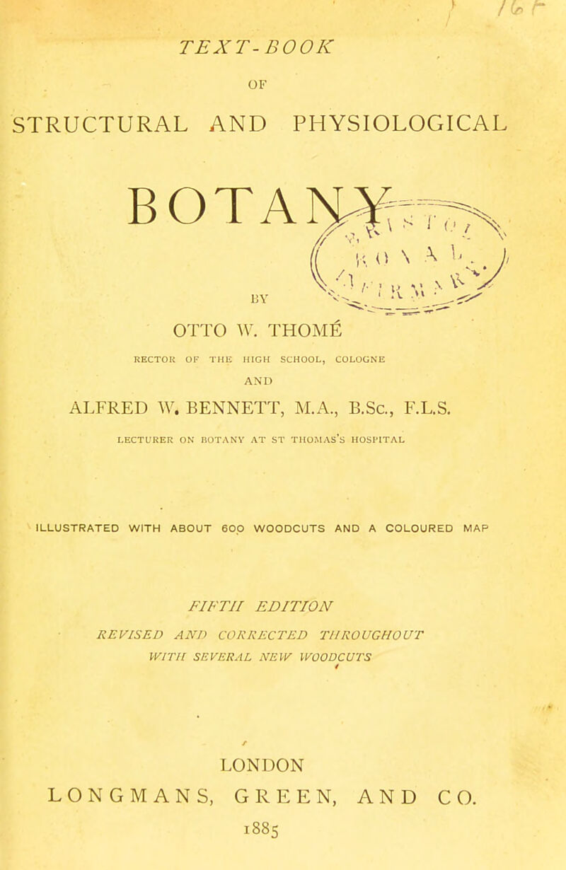 TEXT-BOOK OF STRUCTURAL AND PHYSIOLOGICAL BOTA BY OTTO ^V. THOME RECTOR OF THE HIGH SCHOOL, COLOGNE AND ALFRED W. BENNETT, M.A., B.Sc, F.L.S. LECTURER ON BOTANY AT ST TIIOIMAS's HOSPITAL ILLUSTRATED WITH ABOUT 600 WOODCUTS AND A COLOURED MAP FIFTH EDITION REVISED AND CORRECTED T/IROUGHOUT WITH SEVERAL NEW WOODCUTS LONDON LONGMANS, GREEN, AND CO. 1885