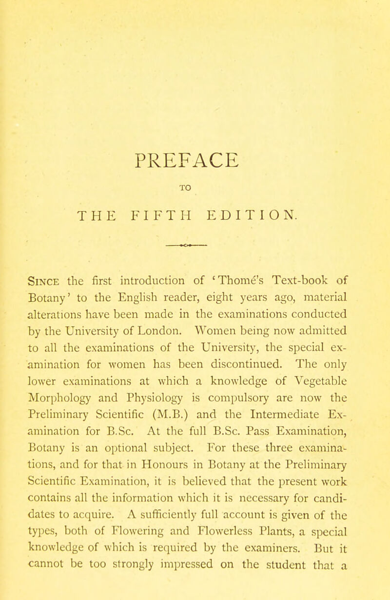 THE PREFACE TO FIFTH EDITION. Since the first introduction of 'Thome's Text-book of Botany' to the English reader, eight years ago, material alterations have been made in the examinations conducted by the University of London. Women being now admitted to all the examinations of the University, the special ex- amination for women has been discontinued. The only lower examinations at which a knowledge of Vegetable Morphology and Physiology is compulsory are now the Preliminary Scientific (M.B.) and the Intermediate Ex- amination for B.Sc. At the full B.Sc. Pass Examination, Botany is an optional subject. For these three examina- tions, and for that in Honours in Botany at the Preliminary Scientific Examination, it is believed that the present work contains all the information which it is necessary for candi- dates to acquire. A sufficiently full account is given of the types, both of Flowering and Flowerless Plants, a special knowledge of which is required by the examiners. But it cannot be too strongly impressed on the student that a