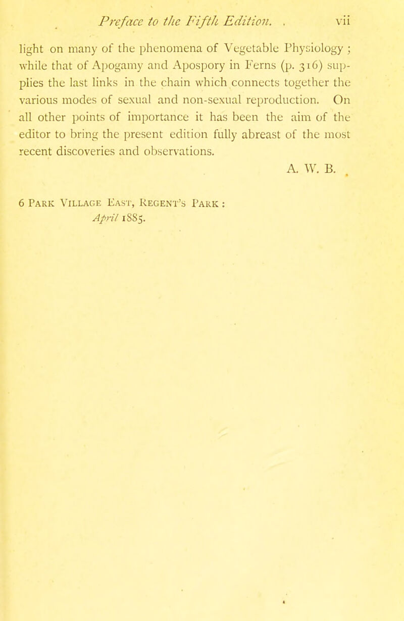 light on many of the phenomena of Vegetable Physiology ; while that of Apogamy and Apospory in Ferns (p. 316) sup- plies the last links in the chain which connects together the various modes of sexual and non-sexual reproduction. On all other points of importance it has been the aim of the editor to bring the present edition fully abreast of the most recent discoveries and observations. A. W. B. 6 Park Village Eas'I', Regent's Park : April 1SS5.