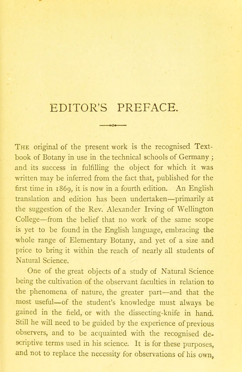 EDITOR'S PREFACE. The original of the present work is the recognised Text- book of Botany in use in the technical schools of Germany ; and its success in fulfilling the object for which it was written may be inferred from the fact that, published for the first time in 1869, it is now in a fourth edition. An English translation and edition has been undertaken—primarily at the suggestion of the Rev. Alexander Irving of WeUington College—from the belief that no work of the same scope is yet to be found in the English language, embracing the whole range of Elementary Botany, and yet of a size and price to bring it within the reach of nearly all students of Natural Science. One of the great objects of a study of Natural Science being the cultivation of the observant faculties in relation to the phenomena of nature, the greater part—and that the most useful—of the student's knowledge must always be gained in the field, or with the dissecting-knife in hand. Still he will need to be guided by the experience of previous observers, and to be acquainted with the recognised de- scriptive terms used in his science. It is for these purposes, and not to replace the necessity for observations of his own,