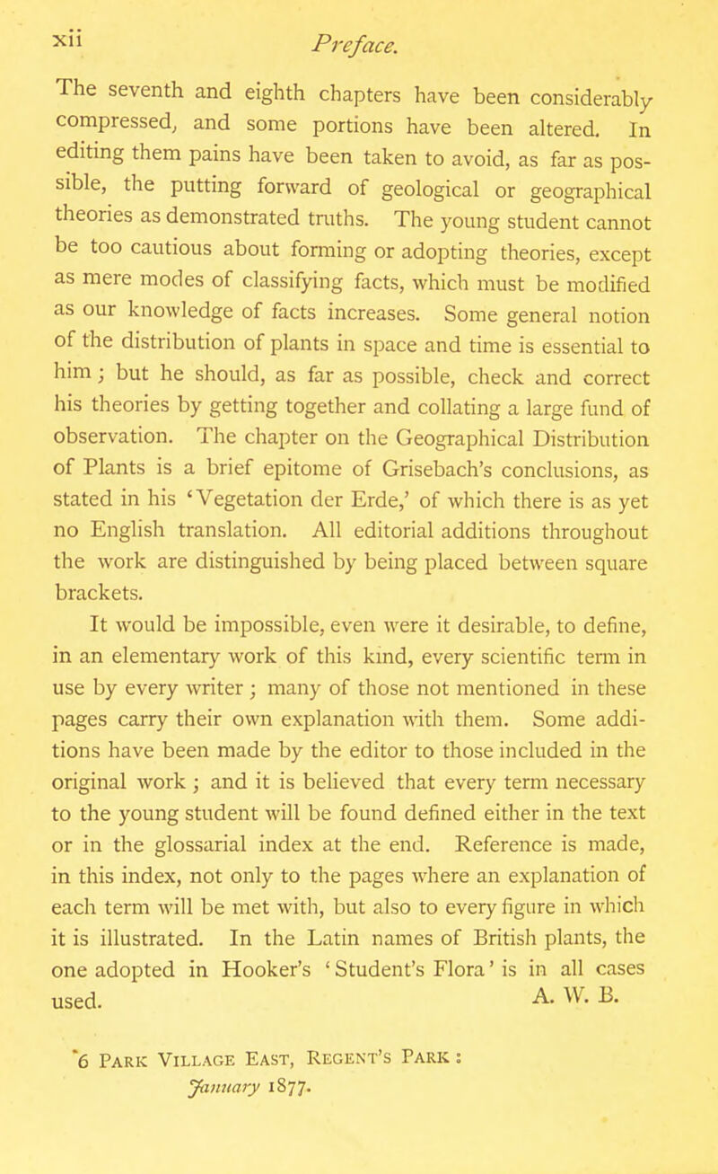 The seventh and eighth chapters have been considerably compressed, and some portions have been altered. In editing them pains have been taken to avoid, as far as pos- sible, the putting forward of geological or geographical theories as demonstrated traths. The young student cannot be too cautious about forming or adopting theories, except as mere modes of classifying facts, which must be modified as our knowledge of facts increases. Some general notion of the distribution of plants in space and time is essential to him; but he should, as far as possible, check and correct his theories by getting together and collating a large fund of observation. The chapter on the Geographical Distribution of Plants is a brief epitome of Grisebach's conclusions, as stated in his 'Vegetation der Erde,' of which there is as yet no English translation. All editorial additions throughout the work are distinguished by being placed between square brackets. It would be impossible, even were it desirable, to define, in an elementary work of this kmd, every scientific term in use by every writer ; many of those not mentioned in these pages carry their own explanation with them. Some addi- tions have been made by the editor to those included in the original work ; and it is believed that every term necessary to the young student will be found defined either in the text or in the glossarial index at the end. Reference is made, in this index, not only to the pages where an explanation of each term will be met with, but also to every figure in which it is illustrated. In the Latin names of British plants, the one adopted in Hooker's ' Student's Flora' is in all cases used. A. W. B. *6 Park Village East, Regent's Park : January iSjJ.