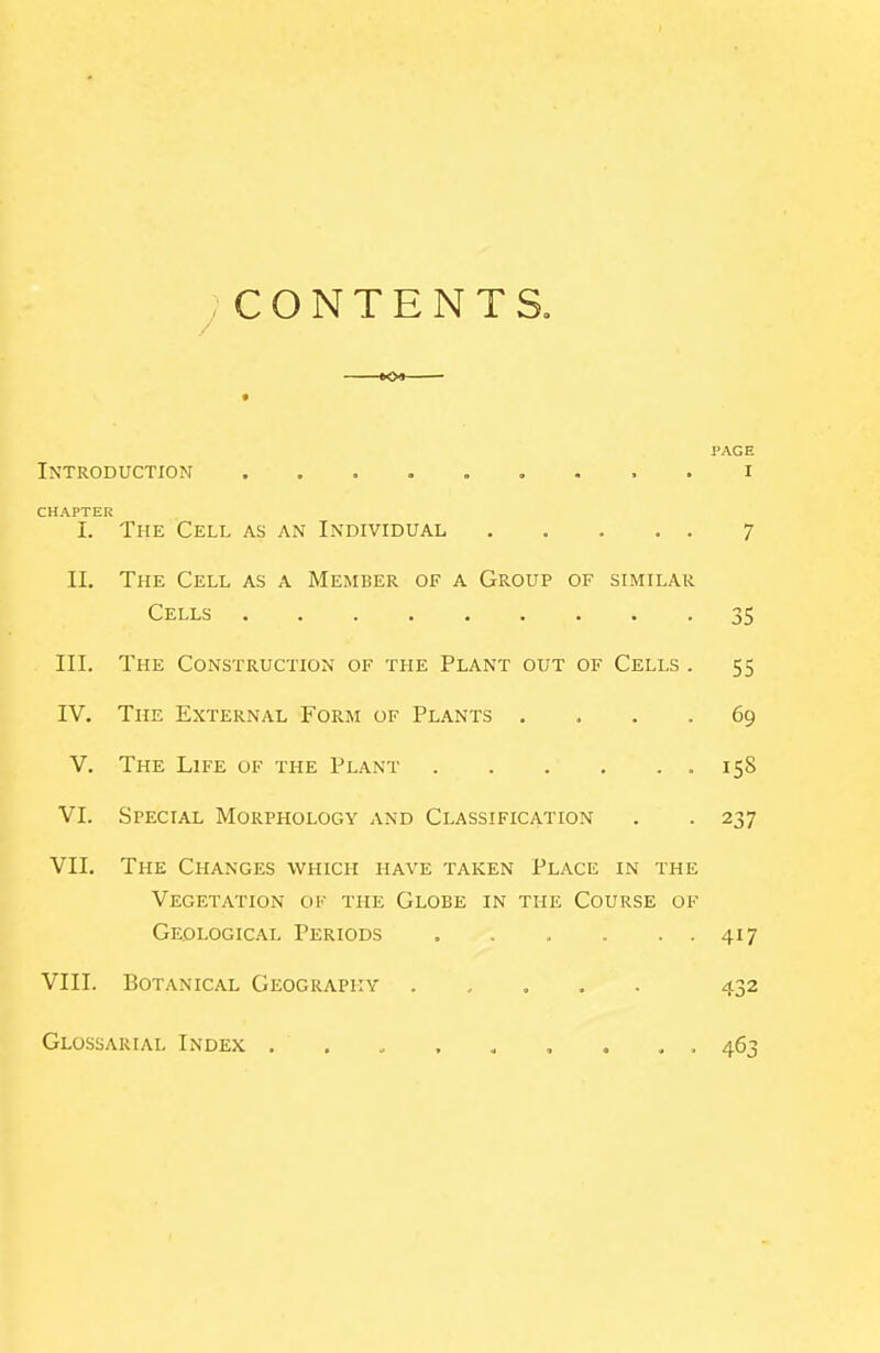 CONTENTS. 109 — PAGE Introduction i CHAPTER I. The Cell as an Individual 7 II. The Cell as a Member of a Group of similar Cells 35 III. The Construction of the Plant out of Cells . 55 IV, The External Form of Plants .... 69 V. The Life of the Plant .158 VI. Special Morphology and Classification . . 237 VII. The Changes which have taken Place in the Vegetation of the Globe in the Course of Geological Periods 417 VIII. Botanical Geography . , , . . 432 Glossarial Index . . . . . , , . . 463