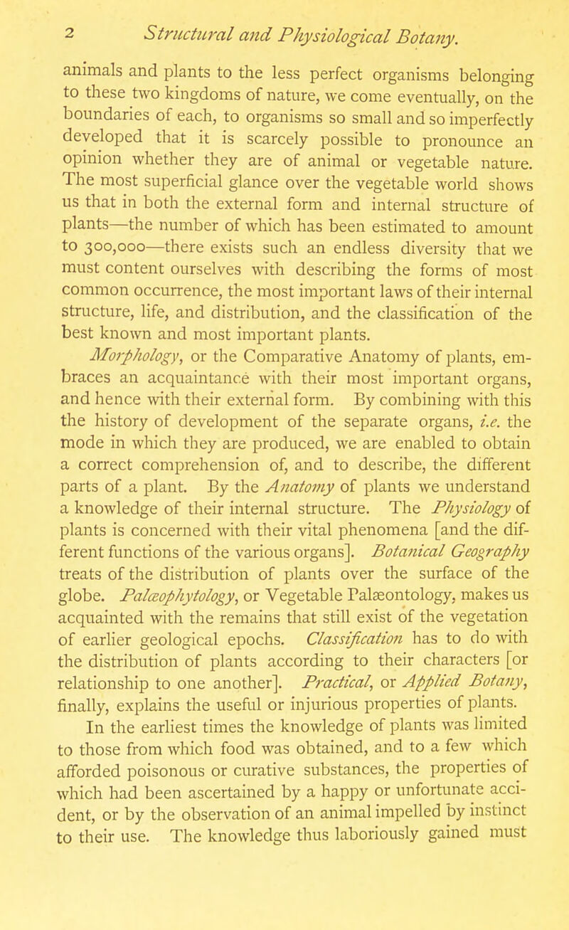 animals and plants to the less perfect organisms belonging to these two kingdoms of nature, we come eventually, on the boundaries of each, to organisms so small and so imperfectly- developed that it is scarcely possible to pronounce an opinion whether they are of animal or vegetable nature. The most superficial glance over the vegetable world shows us that in both the external form and internal structure of plants—the number of which has been estimated to amount to 300,000—there exists such an endless diversity that we must content ourselves with describing the forms of most common occurrence, the most important laws of their internal structure, life, and distribution, and the classification of the best known and most important plants. Morphology, or the Comparative Anatomy of plants, em- braces an acquaintance with their most important organs, and hence with their external form. By combining with this the history of development of the separate organs, i.e. the mode in which they are produced, we are enabled to obtain a correct comprehension of, and to describe, the different parts of a plant. By the Anatomy of plants we understand a knowledge of their internal structure. The Physiology of plants is concerned with their vital phenomena [and the dif- ferent functions of the various organs]. Botanical Geography treats of the distribution of plants over the surface of the globe. PalcBophytology, or Vegetable Palaeontology, makes us acquainted with the remains that still exist of the vegetation of earlier geological epochs. Classification has to do with the distribution of plants according to their characters [or relationship to one another]. Practical, or Applied Botany, finally, explains the useful or injurious properties of plants. In the earliest times the knowledge of plants was limited to those from which food was obtained, and to a few which afforded poisonous or curative substances, the properties of which had been ascertained by a happy or unfortunate acci- dent, or by the observation of an animal impelled by instinct to their use. The knowledge thus laboriously gained must