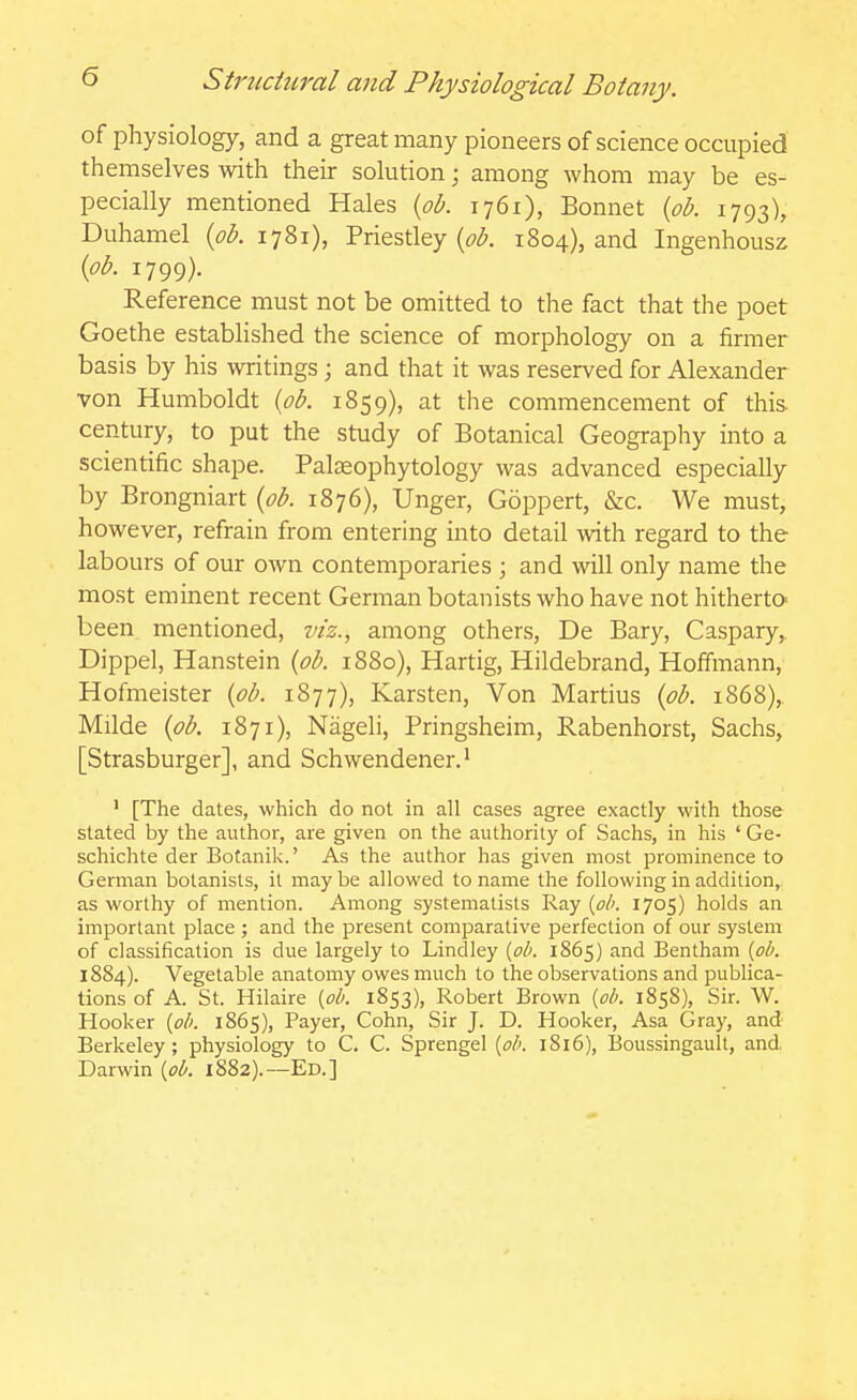 of physiology, and a greatmany pioneers of science occupied themselves with their solution; among whom may be es- pecially mentioned Hales {pb. 1761), Bonnet {ob. 1793), Duhamel {pb. 1781), Priestley (^^^. 1804), and Ingenhousz {pb. 1799). Reference must not be omitted to the fact that the poet Goethe established the science of morphology on a firmer basis by his writings ; and that it was reserved for Alexander von Humboldt {ob. 1859), at the commencement of this- century, to put the study of Botanical Geography into a scientific shape. Palaeophytology was advanced especially by Brongniart {ob. 1876), Unger, Goppert, &c. We must, however, refrain from entering into detail with regard to the labours of our own contemporaries ; and will only name the most eminent recent German botanists who have not hitherto^ been mentioned, viz., among others, De Bary, Caspary,, Dippel, Hanstein {ob. 1880), Hartig, Hildebrand, Hoffmann, Hofmeister {ob. 1877), Karsten, Von Martius {ob. 1868), Milde {ob. 1871), Nageli, Pringsheim, Rabenhorst, Sachs, [Strasburger], and Schwendener.' ' [The dates, which do not in all cases agree exactly with those stated by the author, are given on the authority of Sachs, in his ' Ge- schichte der Botanik.' As the author has given most prominence to German botanists, it may be allowed to name the following in addition, as worthy of mention. Among systematists Ray {ob. 1705) holds an important place ; and the present comparative perfection of our system of classification is due largely to Lindley {ob. 1865) and Bentham {ob. 1884). Vegetable anatomy owes much to the observations and publica- tions of A. St. Hilaire {oh. 1853), Robert Brown {ob. 1858), Sir. W. Hooker {oh. 1865), Payer, Cohn, Sir J. D. Hooker, Asa Gray, and Berkeley; physiology to C. C. Sprengel {oh. 1816), Boussingault, and Darwin {oh. 1882).—Ed.]