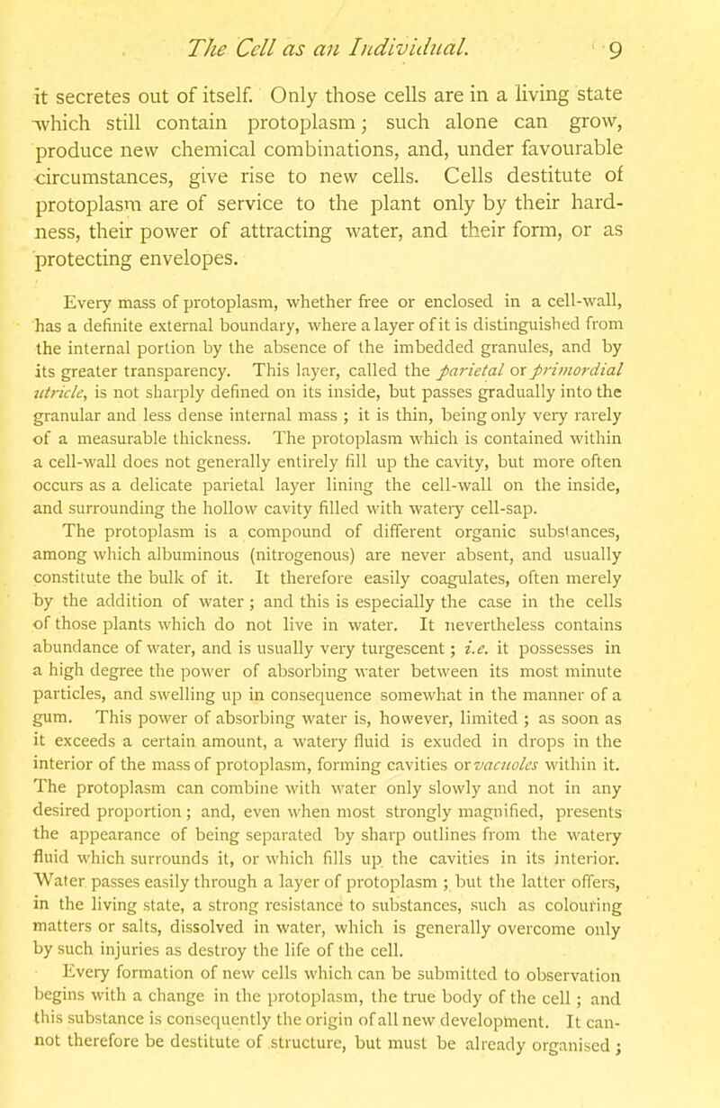 it secretes out of itself. Only those cells are in a living state •^vhich still contain protoplasm; such alone can grow, produce new chemical combinations, and, under favourable ■circumstances, give rise to new cells. Cells destitute of protoplasm are of service to the plant only by their hard- ness, their power of attracting water, and their form, or as protecting envelopes. Every mass of protoplasm, whether free or enclosed in a cell-wall, has a definite external boundary, where a layer of it is distinguished from the internal portion by the absence of the imbedded granules, and by its greater transparency. This layer, called the parietal or primordial titricle, is not sharply defined on its inside, but passes gradually into the granular and less dense internal mass ; it is thin, being only very rarely of a measurable thickness. The protoplasm which is contained within a cell-wall does not generally entirely fill up the cavity, but more often occurs as a delicate parietal layer lining the cell-wall on the inside, and surrounding the hollow cavity filled with wateiy cell-sap. The protoplasm is a compound of different organic substances, among which albuminous (nitrogenous) are never absent, and usually constitute the bulk of it. It therefore easily coagulates, often merely by the addition of water; and this is especially the case in the cells of those plants which do not live in water. It nevertheless contains abundance of water, and is usually very turgescent; i.e. it possesses in a high degi-ee the power of absorbing water between its most minute particles, and swelling up in consequence somewhat in the manner of a gum. This power of absorbing water is, however, limited ; as soon as it exceeds a certain amount, a watery fluid is exuded in drops in the interior of the mass of protoplasm, forming cavities ox vacuoles within it. The protoplasm can combine with water only slowly and not in any desired proportion ; and, even when most strongly magnified, presents the appearance of being separated by sharp outlines from the wateiy fluid which surrounds it, or which fills up the cavities in its interior. Water passes easily through a layer of protoplasm ; but the latter offers, in the living state, a strong resistance to substances, such as colouring matters or salts, dissolved in water, which is generally overcome only by such injuries as destroy the life of the cell. Every formation of new cells which can be submitted to observation begins with a change in the protoplasm, the true body of the cell; and this substance is consequently the origin of all new development. It can- not therefore be destitute of structure, but must be already organised ;