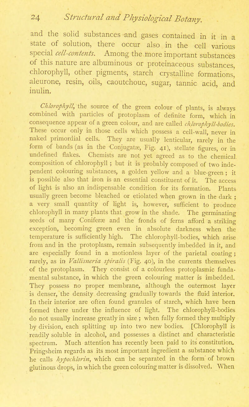 and the solid substances and gases contained in it in a state of solution, there occur also in the cell various special cell-co7itents. Among the more important substances of this nature are albuminous or proteinaceous substances, chlorophyll, other pigments, starch crystalline formations' aleurone, resin, oils, caoutchouc, sugar, tannic acid, and inulin. Chlorophyll, the source of the green colour of plants, is always combined with particles of protoplasm of definite form, which in consequence appear of a green colour, and are called chlorophyll-bodies. These occur only in those cells which possess a cell-wall, never in naked primordial cells. They are usually lenticular, rarely in the form of bands (as in the Conjugate, Fig. 41), stellate figures, or in undefined flakes. Chemists are not yet agreed as to the chemical, composition of chlorophyll ; but it is probably composed of two inde- pendent colouring substances, a golden yellow and a blue-green ; it is possible also that iron is an essential constituent of it. The access of light is also an indispensable condition for its formation. Plants usually green become bleached or etiolated when grown in the dark ; a very small quantity of light is, however, sufficient to produce chlorophyll in many plants that grow in the shade. The germinating seeds of many Coniferse and the fronds of ferns afford a striking exception, becoming green even in absolute darkness when the temperature is sufficiently high. The chlorophyll-bodies, which arise from and in the protoplasm, remain subsequently imbedded in it, and are especially found in a motionless layer of the parietal coating; rarely, as in Vallisneria spiralis (Fig. 40), in the currents themselves of the protoplasm. They consist of a colourless protoplasmic funda- mental substance, in which the green colouring matter is imbedded. They possess no proper membrane, although the outermost layer is denser, the density decreasing gradually towards the fluid interior. In their interior are often found granules of starch, which have been formed there under the influence of light. The chlorophyll-bodies do not usually increase greatly in size ; when fully formed they multiply by division, each splitting up into two new bodies. [Chlorophyll is ' readily soluble in alcohol, and possesses a distinct and characteristic spectrum. Much attention has recently been paid to its constitution, Pringsheim regards as its most important ingredient a substance which he calls hypochlorin, which can be separated in the form' of brown glutinous drops, in which the green colouring matter is dissolved. WTien