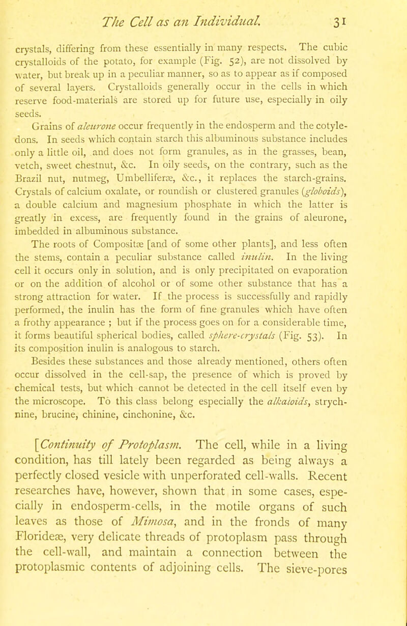 crystals, differing from these essentially in many respects. The cubic crystalloids of the potato, for example (Fig. 52), are not dissolved by water, but break up in a peculiar manner, so as to appear as if composed of several layers. Crystalloids generally occur in the cells in which reserve food-materials are stored up for future use, especially in oily seeds. Grains of aleiirone occur frequently in the endosperm and the cotyle- dons. In seeds which contain starch this albuminous substance includes only a little oil, and does not form granules, as in the grasses, bean, vetch, sweet chestnut, &c. In oily seeds, on the contrary, such as the Brazil nut, nutmeg, Umbelliferas, &c., it replaces the starch-grains. Crystals of calcium oxalate, or roundish or clustered granules {globoids), a double calcium and magnesium phosphate in which the latter is greatly in excess, are frequently found in the grains of aleurone, imbedded in albuminous substance. The roots of Compositte [and of some other plants], and less often the stems, contain a peculiar substance called imilin. In the living cell it occurs only in solution, and is only precipitated on evaporation or on the addition of alcohol or of some other substance that has a strong attraction for water. If the process is successfully and rapidly performed, the inulin has the form of fine granules which have often a frothy appearance ; but if the process goes on for a considerable time, it forms beautiful spherical bodies, called sphere-oystals (Fig. 53). In its composition inulin is analogous to starch. Besides these substances and those already mentioned, others often occur dissolved in the cell-sap, the presence of which is proved by chemical tests, but which cannot be detected in the cell itself even by the microscope. To this class belong especially the alkaloids, strych- nine, brucine, chinine, cinchonine, &c. [^Continuity of Protoplasm. The cell, while in a living condition, has till lately been regarded as being always a perfectly closed vesicle with unperforated cell-walls. Recent researches have, however, shown that in some cases, espe- cially in endosperm-cells, in the motile organs of such leaves as those of Mimosa, and in the fronds of many Floridete, very delicate threads of protoplasm pass througla the cell-wall, and maintain a connection between the protoplasmic contents of adjoining cells. The sieve-pores