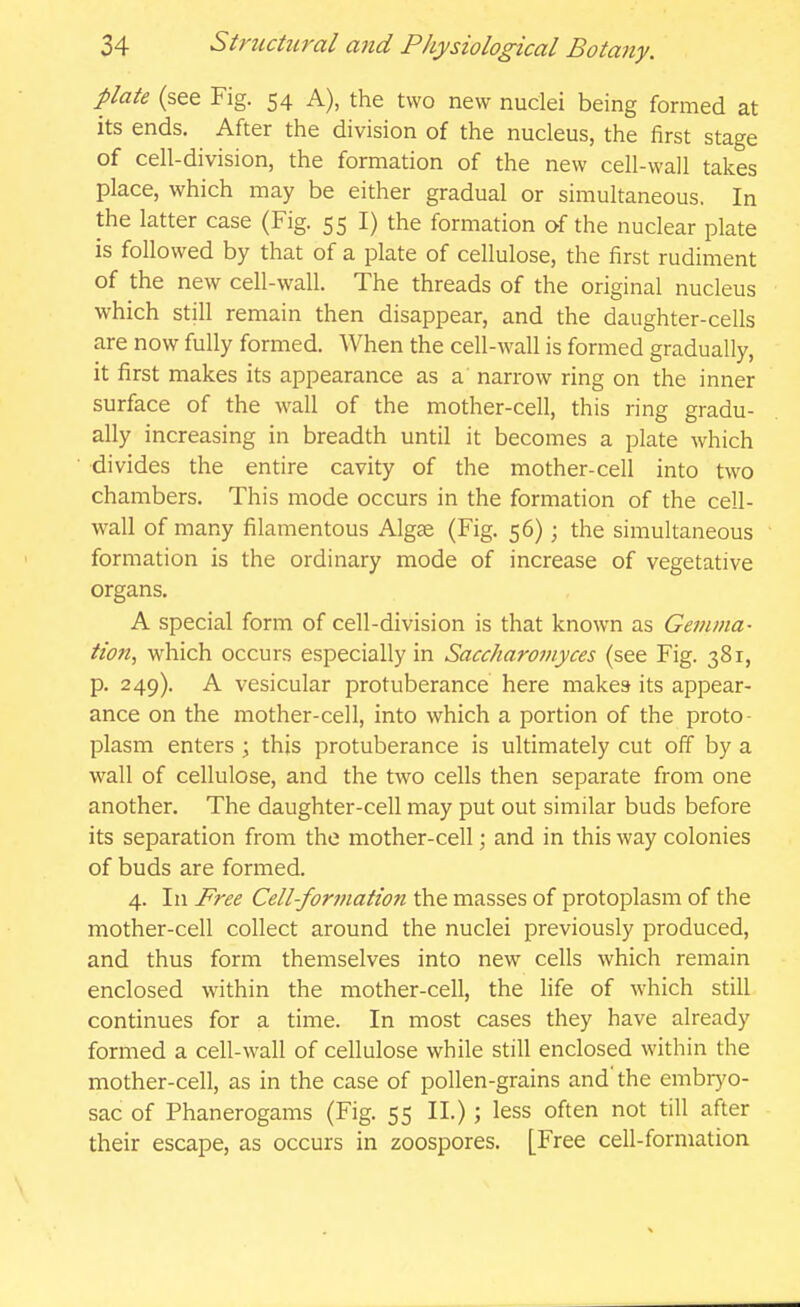 plate (see Fig. 54 A), the two new nuclei being formed at its ends. After the division of the nucleus, the first stage of cell-division, the formation of the new cell-wall takes place, which may be either gradual or simultaneous. In the latter case (Fig. 55 I) the formation of the nuclear plate is followed by that of a plate of cellulose, the first rudiment of the new cell-wall. The threads of the original nucleus which still remain then disappear, and the daughter-cells are now fully formed. When the cell-wall is formed gradually, it first makes its appearance as a narrow ring on the inner surface of the wall of the mother-cell, this ring gradu- ally increasing in breadth until it becomes a plate which divides the entire cavity of the mother-cell into two chambers. This mode occurs in the formation of the cell- wall of many filamentous Algse (Fig. 56); the simultaneous formation is the ordinary mode of increase of vegetative organs. A special form of cell-division is that known as Gemma- tion, which occurs especially in Saccharotnyces (see Fig. 381, p. 249). A vesicular protuberance here makes its appear- ance on the mother-cell, into which a portion of the proto- plasm enters ; this protuberance is ultimately cut off by a wall of cellulose, and the two cells then separate from one another. The daughter-cell may put out similar buds before its separation from the mother-cell; and in this way colonies of buds are formed. 4. In Free Cell-formation the masses of protoplasm of the mother-cell collect around the nuclei previously produced, and thus form themselves into new cells which remain enclosed within the mother-cell, the life of which still continues for a time. In most cases they have already formed a cell-wall of cellulose while still enclosed within the mother-cell, as in the case of pollen-grains and the embrj'o- sac of Phanerogams (Fig. 55 II.); less often not till after their escape, as occurs in zoospores. [Free cell-formation