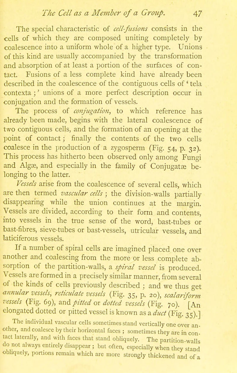 The special characteristic of cell-fusions consists in the cells of which they are composed uniting completely by coalescence into a uniform whole of a higher type. Unions of this kind are usually accompanied by the transformation and absorption of at least a portion of the surfaces of con- tact. Fusions of a less complete kind have already been described in the coalescence of the contiguous cells of' tela contexta ;' unions of a more perfect description occur in conjugation and the formation of vessels. The process of conjugation, to which reference has already been made, begins with the lateral coalescence of two contiguous cells, and the formation of an opening at the point of contact; finally the contents of the two cells coalesce in the production of a zygosperm (Fig. 54, p, 32). This process has hitherto been observed only among Fungi and Algse, and especially in the family of Conjugatse be- longing to the latter. Vessels arise from the coalescence of several cells, which are then termed vascular cells ; the division-walls partially disappearing while the union continues at the margin. Vessels are divided, according to their form and contents, into vessels in the true sense of the word, bast-tubes or bast-fibres, sieve-tubes or bast-vessels, utricular vessels, and laticiferous vessels. If a number of spiral cells are imagined placed one over another and coalescing from the more or less complete ab- sorption of the partition-walls, a spiral vessel is produced. Vessels are formed in a precisely similar manner, from several of the kinds of cells previously described ; and we thus get annular vessels, reticulate vessels (Fig. 35, p. 20), scalariform vessels (Fig. 69), and pitted or dotted vessels (Fig. 70). [An elongated dotted or pitted vessel is known as a duct (Fig. 35).] The individual vascular cells sometimes stand vertically one over an- other, and coalesce by their horizontal faces ; sometimes they are in con tact laterally, and with faces that stand obliquely. The partition-walls do not always entirely disappear ; but often, especially when they stand obliquely, portions remain which are more strongly thickened and of a