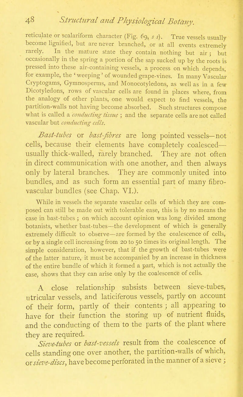 reticulate or scalariform character (Fig. 69, s s). True vessels usually become lignified, but are never branched, or at all events extremely rarely. In the mature state they contain nothing but air ; but occasionally in the spring a portion of the sap sucked up by the roots is pressed into these air-containing vessels, a process on which depends, for example, the ' weeping' of wounded grape-vines. In many Vascular Ciyptogams, Gymnosperais, and Monocotyledons, as well as in a few Dicotyledons, rows of vascular cells are found in places where, from the analogy of other plants, one would expect to find vessels, the partition-walls not having become absorbed. Such structures compose what is called a conducting tissue ; and the separate cells are not called vascular but conducting cells. Bast-iubes or bast-fibres are long pointed vessels—not cells, because their elements have completely coalesced— usually thick-walled, rarely branched. They are not often in direct communication with one another, and then always only by lateral branches. They are commonly united into bundles, and as such form an essential part of many fibro- vascular bundles (see Chap. VI.). While in vessels the separate vascular cells of which they are com- posed can still be made out with tolerable ease, this is by no means the case in bast-tubes ; on which account opinion was long divided among botanists, whether bast-tubes—the development of which is generally extremely difficult to observe—are formed by the coalescence of cells, or by a single cell increasing from 20 to 50 times its original length. The simple consideration, however, that if the gi'owth of bast-tubes were of the latter nature, it must be accompanied by an increase in thickness of the entire bundle of which it formed a part, which is not actually the case, shows that they can arise only by the coalescence of cells. A close relationship subsists betAveen sieve-tubes, utricular vessels, and laticiferous vessels, partly on account of their form, partly of their contents ; all appearing to have for their function the storing up of nutrient fluids, and the conducting of them to the parts of the plant where they are required. Siei'e-tubcs or bast-vessels result from the coalescence of cells standing one over another, the partition-walls of which, ox sieve-discs, have become perforated in the manner of a sieve ;