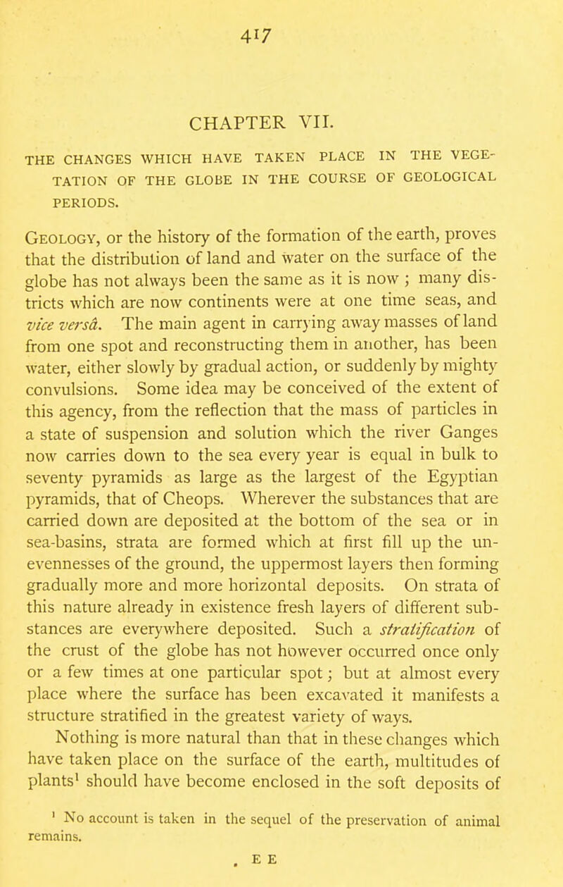 CHAPTER VII. THE CHANGES WHICH HAVE TAKEN PLACE IN THE VEGE- TATION OF THE GLOBE IN THE COURSE OF GEOLOGICAL PERIODS. Geology, or the history of the formation of the earth, proves that the distribution of land and water on the surface of the globe has not always been the same as it is now ; many dis- tricts which are now continents were at one time seas, and vice versct. The main agent in carrying away masses of land from one spot and reconstructing them in another, has been water, either slowly by gradual action, or suddenly by mighty convulsions. Some idea may be conceived of the extent of this agency, from the reflection that the mass of particles in a state of suspension and solution which the river Ganges now carries down to the sea every year is equal in bulk to seventy pyramids as large as the largest of the Egyptian pyramids, that of Cheops. Wherever the substances that are carried down are deposited at the bottom of the sea or in sea-basins, strata are formed which at first fill up the un- evennesses of the ground, the uppermost layers then forming gradually more and more horizontal deposits. On strata of this nature already in existence fresh layers of different sub- stances are everywhere deposited. Such a stratification of the crust of the globe has not however occurred once only or a few times at one particular spot; but at almost every place where the surface has been excavated it manifests a structure stratified in the greatest variety of ways. Nothing is more natural than that in these changes which have taken place on the surface of the earth, multitudes of plants' should have become enclosed in the soft deposits of ' No account is taken in the sequel of the preservation of animal remains.