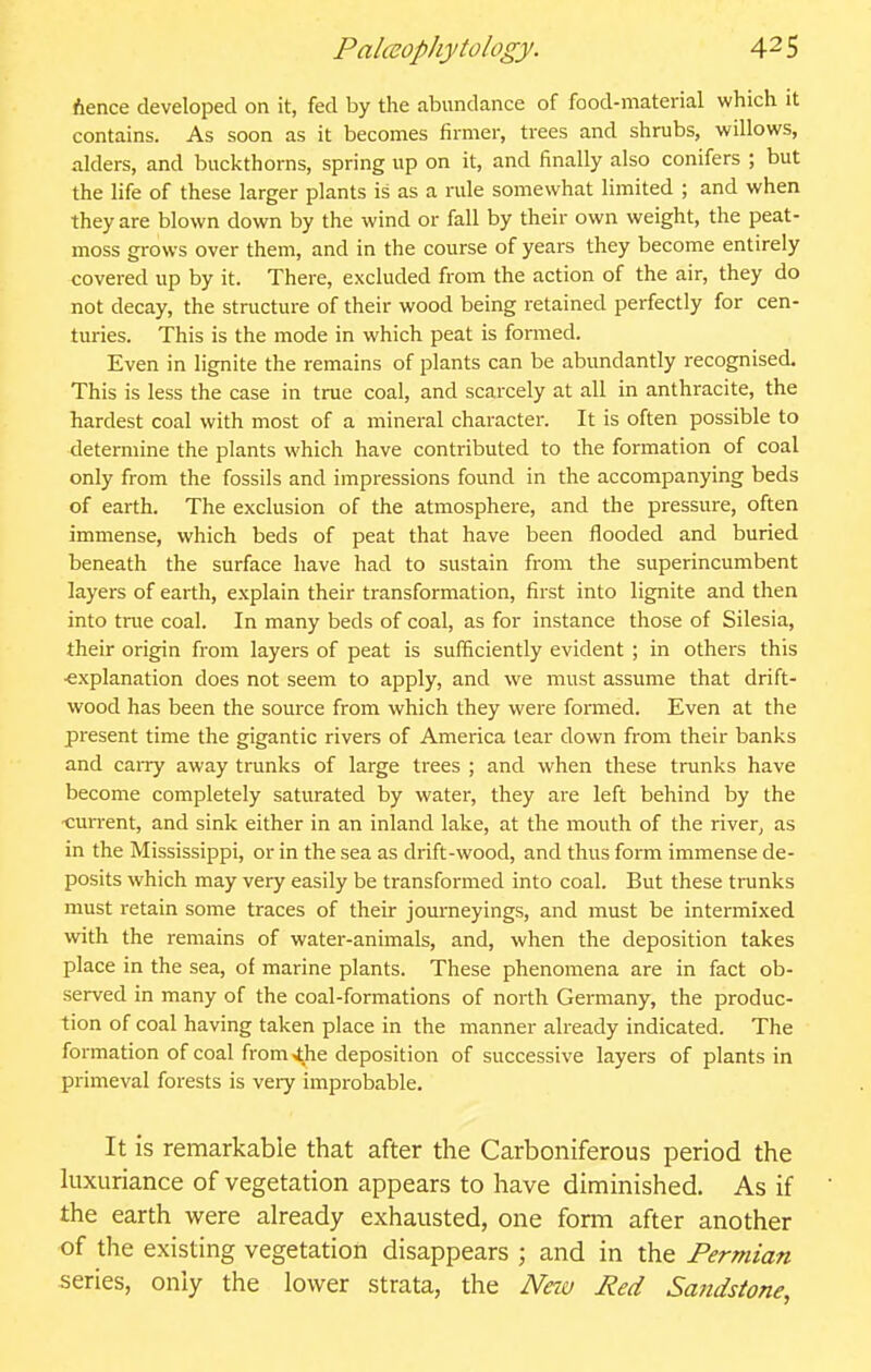 Aence developed on it, fed by the abundance of food-material which it contains. As soon as it becomes firmer, trees and shrubs, willows, alders, and buckthorns, spring up on it, and finally also conifers ; but the life of these larger plants is as a rule somewhat limited ; and when they are blown down by the wind or fall by their own weight, the peat- moss grows over them, and in the course of years they become entirely covered up by it. There, excluded from the action of the air, they do not decay, the structure of their wood being retained perfectly for cen- turies. This is the mode in which peat is formed. Even in lignite the remains of plants can be abundantly recognised. This is less the case in true coal, and scarcely at all in anthracite, the hardest coal with most of a mineral character. It is often possible to determine the plants which have contributed to the formation of coal only from the fossils and impressions found in the accompanying beds of earth. The exclusion of the atmosphere, and the pressure, often immense, which beds of peat that have been flooded and buried beneath the surface have had to sustain from the superincumbent layers of earth, explain their transformation, first into lignite and then into true coal. In many beds of coal, as for instance those of Silesia, their origin from layers of peat is sufficiently evident ; in others this ■explanation does not seem to apply, and we must assume that drift- wood has been the source from which they were formed. Even at the present time the gigantic rivers of America tear down from their banks and caiTy away trunks of large trees ; and when these trunks have become completely saturated by water, they are left behind by the ■cuiTcnt, and sink either in an inland lake, at the mouth of the river, as in the Mississippi, or in the sea as drift-wood, and thus form immense de- posits which may very easily be transformed into coal. But these trunks must retain some traces of their journeyings, and must be intermixed writh the remains of water-animals, and, when the deposition takes place in the sea, of marine plants. These phenomena are in fact ob- served in many of the coal-formations of north Germany, the produc- tion of coal having taken place in the manner already indicated. The formation of coal from .the deposition of successive layers of plants in primeval forests is very improbable. It is remarkable that after the Carboniferous period the luxuriance of vegetation appears to have diminished. As if the earth were already exhausted, one form after another of the existing vegetation disappears ; and in the Permian series, only the lower strata, the Neiu Red Sandstone,