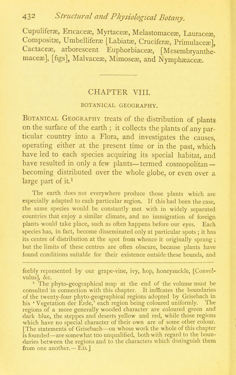 Cupulifer^, Ericaceae, Myrtaceas, Melastomacese, Lauracese, Compositse, Umbelliferse [Labiatas, Cruciferze, Primulaceae]^ Cactaceae, arborescent Euphorbiaceae, [Mesembryanthe- maceae], [figs], Malvaceae, Mimoseae, and Nymphaeaceae. CHAPTER VIII. BOTANICAL GEOGRAPHY. Botanical Geography treats of the distribution of plants on the surface of the earth ; it collects the plants of any par- ticular country into a Flora, and investigates the causes, operating either at the present time or in the past, which have led to each species acquiring its special habitat, and have resulted in only a few plants—termed cosmopolitan — becoming distributed over the whole globe, or even over a large part of it.' The earth does not evei7where produce those plants which are especially adapted to each particular region. If this had been the case, the same species would be constantly met with in widely separated countries that enjoy a similar climate, and no immigration of foreign plants would take place, such as often happens before our eyes. Each species has, in fact, become disseminated only at particular spots ; it has its centre of distribution at the spot from whence it originally sprang ; but the limits of these centres are often obscure, because plants have found conditions suitable for their existence outside these bounds, and feebly represented by our grape-vine, ivy, hop, honeysuckle, [Convol- vulus], &c. ' The phyto-geographical map at the end of the volume must be consulted in connection with this chapter. It indicates the boundaries of the twenty-four phyto-geographical regions adopted by Grisebach in his ' Vegetation der Erde,' each region being coloured uniformly. The regions of a more generally wooded character are coloured green and dark blue, the steppes and deserts yellow and red, while those regions which have no special character of their own are of some other colour. [The statements of Grisebach—on whose work the whole of this chapter is founded—are somewhat too unqualified, both with regard to the boun- daries between the regions and to the characters which distinguish them from one another. — Ed. ]