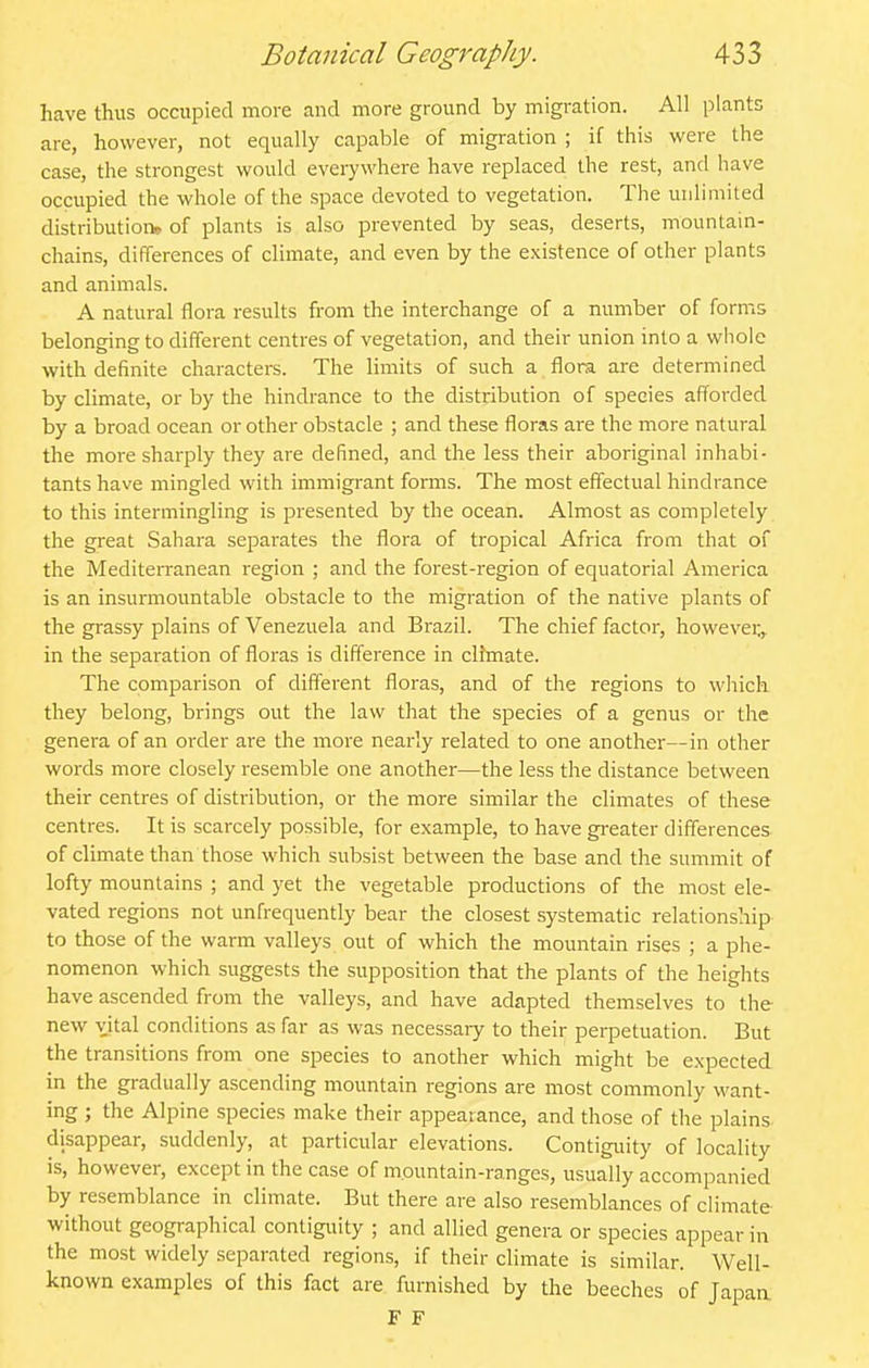 have thus occupied more and more ground by migi-ation. All plants are, however, not equally capable of migration ; if this were the case, the strongest would everywhere have replaced the rest, and have occupied the whole of the space devoted to vegetation. The unlimited distribution, of plants is also prevented by seas, deserts, mountain- chains, differences of climate, and even by the existence of other plants and animals. A natural flora results from the interchange of a number of forms belonging to different centres of vegetation, and their union into a whole with definite characters. The limits of such a flora are determined by climate, or by the hindrance to the distribution of species afforded by a broad ocean or other obstacle ; and these floras are the more natural the more sharply they are defined, and the less their aboriginal inhabi- tants have mingled with immigrant forms. The most effectual hindrance to this intermingling is presented by the ocean. Almost as completely the great Sahara separates the flora of tropical Africa from that of the Mediterranean region ; and the forest-region of equatorial America is an insurmountable obstacle to the migration of the native plants of the grassy plains of Venezuela and Brazil. The chief factor, howevei;,. in the separation of floras is difference in clfmate. The comparison of different floras, and of the regions to which they belong, brings out the law that the species of a genus or the genera of an oi-der are the more nearly related to one another—in other words more closely resemble one another—the less the distance between their centres of distribution, or the more similar the climates of these centres. It is scarcely possible, for example, to have greater differences of climate than those which subsist between the base and the summit of lofty mountains ; and yet the vegetable productions of the most ele- vated regions not unfrequently bear the closest systematic relationship to those of the warm valleys out of which the mountain rises ; a phe- nomenon which suggests the supposition that the plants of the heights have ascended from the valleys, and have adapted themselves to the new vital conditions as far as was necessary to their perpetuation. But the transitions from one species to another which might be expected in the gradually ascending mountain regions are most commonly want- ing ; the Alpine species make their appearance, and those of the plains disappear, suddenly, at particular elevations. Contiguity of locality is, however, except in the case of mountain-ranges, usually accompanied by resemblance in climate. But there are also resemblances of climate without geographical contiguity ; and allied genera or species appear in the most widely separated regions, if their climate is similar. Well- known examples of this fact are furnished by the beeches of Japan F F