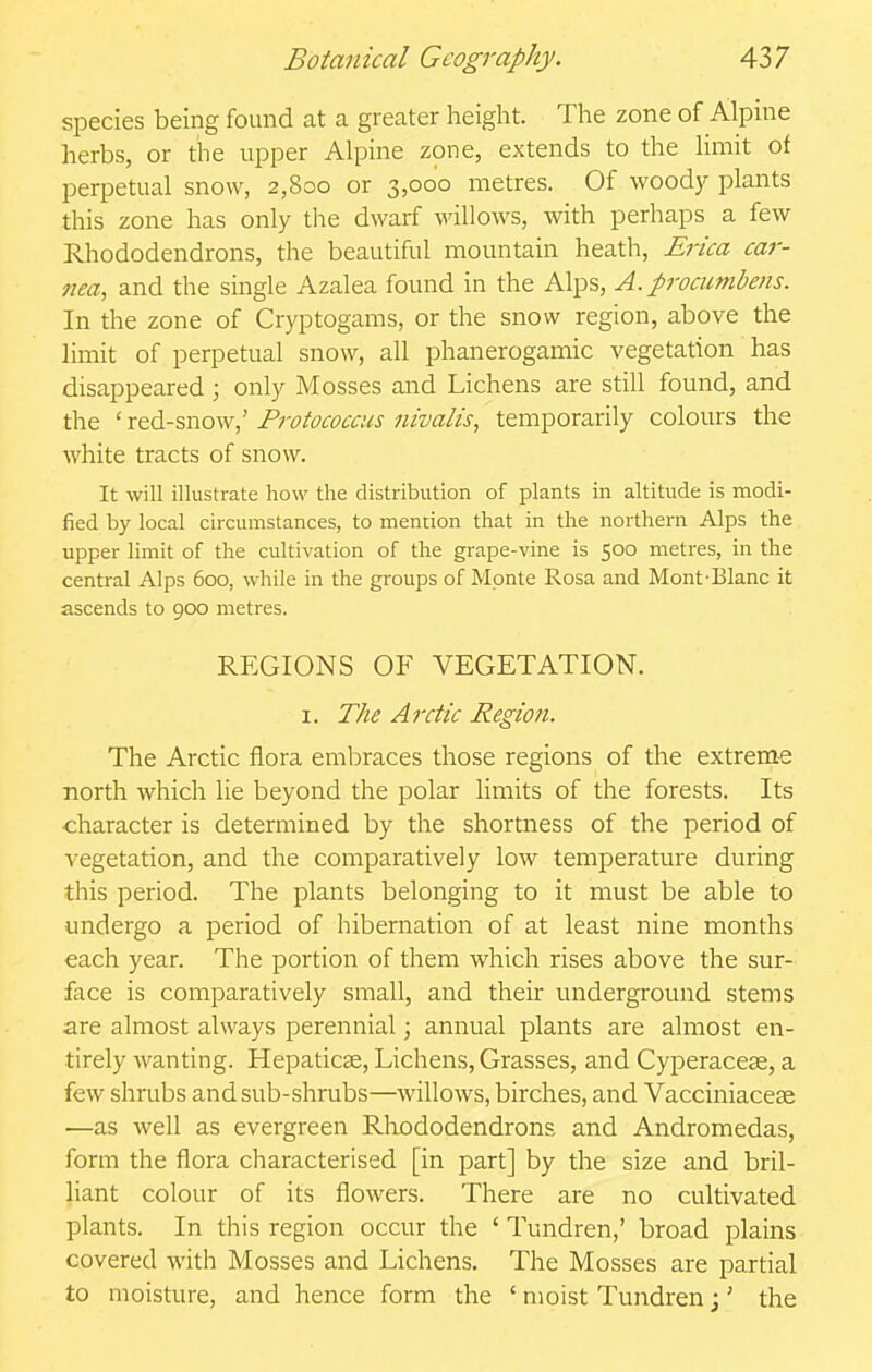 species being found at a greater height. The zone of Alpine herbs, or the upper Alpine zone, extends to the Hmit of perpetual snow, 2,800 or 3,000 metres. Of woody plants this zone has only the dwarf willows, with perhaps a few Rhododendrons, the beautiful mountain heath, £r/ca car- }iea, and the single Azalea found in the Alps, A. prociinibens. In the zone of Cryptogams, or the snow region, above the limit of perpetual snow, all phanerogamic vegetation has disappeared; only Mosses and Lichens are still found, and the ' red-snow,' Pi-otococcus nivalis, temporarily colours the white tracts of snow. It will illustrate how the distribution of plants in altitude is modi- fied by local circumstances, to mention that in the northern Alps the upper limit of the cultivation of the grape-vine is 500 metres, in the central Alps 600, while in the groups of Monte Rosa and Mont-Blanc it ascends to 900 metres. REGIONS OF VEGETATION. I. The Arctic Region. The Arctic flora embraces those regions of the extreme north which lie beyond the polar limits of the forests. Its character is determined by the shortness of the period of vegetation, and the comparatively low temperature during this period. The plants belonging to it must be able to undergo a period of hibernation of at least nine months each year. The portion of them which rises above the sur- face is comparatively small, and their underground stems are almost always perennial; annual plants are almost en- tirely wanting. Hepaticse, Lichens, Grasses, and Cyperacese, a few shrubs and sub-shrubs—willows, birches, and Vacciniaceae —as well as evergreen Rliododendrons and Andromedas, form the flora characterised [in part] by the size and bril- liant colour of its flowers. There are no cultivated plants. In this region occur the ' Tundren,' broad plains covered with Mosses and Lichens. The Mosses are partial to moisture, and hence form the ' moist Tundren j' the