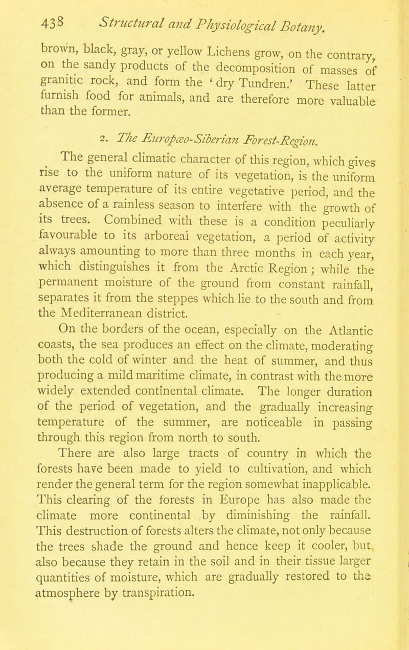 brown, black, gray, or yellow Lichens grow, on the contrary on the sandy products of the decomposition of masses of granitic rock, and form the ' dry Tundren.' These latter furnish food for animals, and are therefore more valuable than the former. 2. The Eicropm-Siberian Forest-Region. The general climatic character of this region, which gives rise to the uniform nature of its vegetation, is the uniform average temperature of its entire vegetative period, and the absence of a rainless season to interfere with the growth of its trees. Combined with these is a condition peculiarly favourable to its arboreal vegetation, a period of activity always amounting to more than three months in each year, which distinguishes it from the Arctic Region; while the permanent moisture of the ground from constant rainfall, separates it from the steppes which He to the south and from the Mediterranean district. On the borders of the ocean, especially on the Atlantic coasts, the sea produces an effect on the climate, moderating both the cold of winter and the heat of summer, and thus producing a mild maritime climate, in contrast with the more widely extended continental cHmate. The longer duration of the period of vegetation, and the gradually increasing temperature of the summer, are noticeable in passing through this region from north to south. There are also large tracts of country in which the forests have been made to yield to cultivation, and which render the general term for the region somewhat inapplicable. This clearing of the forests in Europe has also made tlie climate more continental by diminishing the rainfall. This destruction of forests alters the climate, not only because the trees shade the ground and hence keep it cooler, but also because they retain in the soil and in their tissue larger quantities of moisture, which are gradually restored to the atmosphere by transpiration.
