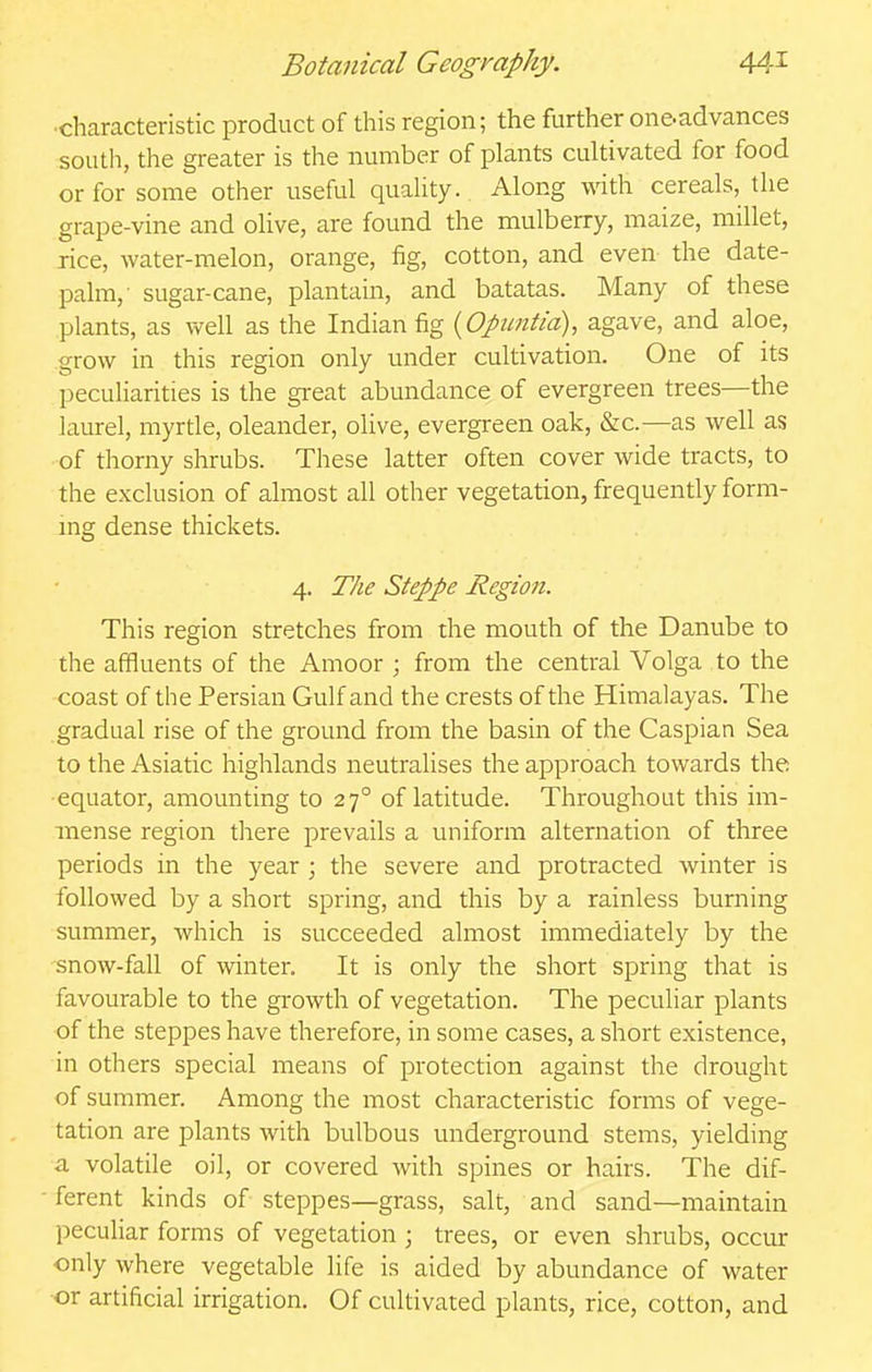■characteristic product of this region; the further one-advances south, the greater is the number of plants cultivated for food or for some other useful quality. Along with cereals, the grape-vine and olive, are found the mulberry, maize, millet, rice, water-melon, orange, fig, cotton, and even the date- palm,' sugar-cane, plantain, and batatas. Many of these plants, as well as the Indian fig {Opintia), agave, and aloe, grow in this region only under cultivation. One of its peculiarities is the great abundance of evergreen trees—the laurel, myrtle, oleander, olive, evergreen oak, &c.—as well as of thorny shrubs. These latter often cover wide tracts, to the exclusion of almost all other vegetation, frequently form- mg dense thickets. 4. The Steppe Region. This region stretches from the mouth of the Danube to the affluents of the Amoor ; from the central Volga to the coast of the Persian Gulf and the crests of the Himalayas. The gradual rise of the ground from the basin of the Caspian Sea to the Asiatic highlands neutralises the approach towards the ■equator, amounting to 27° of latitude. Throughout this im- mense region there prevails a uniform alternation of three periods in the year ; the severe and protracted winter is followed by a short spring, and this by a rainless burning summer, which is succeeded almost immediately by the snow-fall of winter. It is only the short spring that is favourable to the growth of vegetation. The peculiar plants of the steppes have therefore, in some cases, a short existence, in others special means of protection against the drought of summer. Among the most characteristic forms of vege- tation are plants with bulbous underground stems, yielding a volatile oil, or covered with spines or hairs. The dif- ferent kinds of steppes—grass, salt, and sand—maintain peculiar forms of vegetation ; trees, or even shrubs, occur only where vegetable life is aided by abundance of water or artificial irrigation. Of cultivated plants, rice, cotton, and