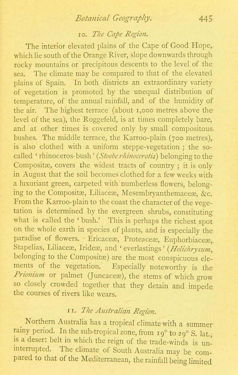 lo. 77/1? Cape Region. The interior elevated plains of the Cape of Good Hope,, which lie south of the Orange River, slope downwards through rocky mountains or precipitous descents to the level of the sea. The climate may be compared to that of the elevated plains of Spain. In both districts an extraordinary variety of vegetation is promoted by the unequal distribution of temperature, of the annual rainfall, and of the humidity of the air. The highest terrace (about i,ooo metres above the level of the sea), the Roggefeld, is at times completely bare, and at other times is covered only by small compositous. bushes. The middle terrace, the Karroo-plain (700 metres), is also clothed with a uniform steppe-vegetation ; the so- called ' rhinoceros-bush' {Stocbe 7-/n?tocerotis) belonging to the- Compositse, covers the widest tracts of country ; it is only in August that the soil becomes clothed for a few weeks with a luxuriant green, carpeted with numberless flowers, belong- ing to the Compositse, LiliaceEe, Mesembryanthemacece, &c. From the Karroo-plain to the coast the character of the vege- tation is determined by the evergreen shrubs, constituting^ what is called the ' bush.' This is perhaps the richest spot on the whole earth in species of plants, and is especially the paradise of flowers. - Ericaceae, Proteace^e, Euphorbiacese,. Stapelias, LiUaceEe, Iridese, and ' everlastings ' {Helichrystmi,. belonging to the Compositse) are the most conspicuous ele- ments of the vegetation. Especially noteworthy is the Frionium or palmet (Juncacese), the stems of which grow so closely crowded together that they detain and impede the courses of rivers like wears. 11, The Austi-alian Regio7i. _ Northern Australia has a tropical climate with a summer rainy period. In the sub-tropical zone, from 19° to 29° S. lat^ is a desert belt in which the reign of the trade-winds is un- interrupted. The climate of South Australia may be com- pared to that of the Mediterranean, the rainfall being limited