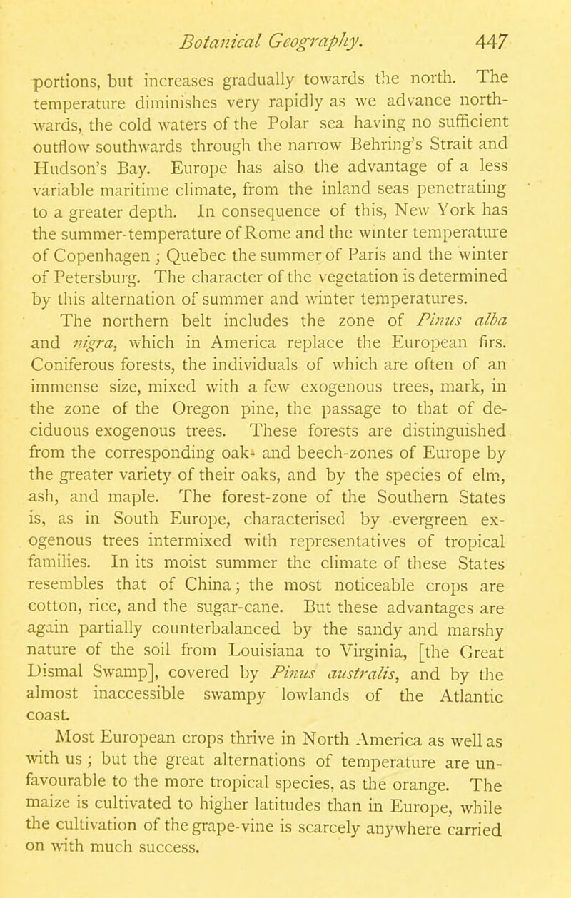 portions, but increases gradually towards the north. The temperature diminishes very rapidly as we advance north- Avards, the cold waters of the Polar sea having no sufficient outflow southwards through the narrow Behring's Strait and Hudson's Bay. Europe has also the advantage of a less variable maritime climate, from the inland seas penetrating to a greater depth. In consequence of this, New York has the summer-temperature of Rome and the winter temperature of Copenhagen ; Quebec the summer of Paris and the winter of Petersburg. Tlie character of the vegetation is determined by this alternation of summer and winter temperatures. The northern belt includes the zone of Fimcs alba and nigra, which in America replace the European firs. Coniferous forests, the individuals of which are often of an immense size, mixed with a few exogenous trees, mark, in the zone of the Oregon pine, the passage to that of de- ciduous exogenous trees. These forests are distinguished from the corresponding oak- and beech-zones of Europe by the greater variety of their oaks, and by the species of elm, ash, and maple. The forest-zone of the Southern States is, as in South Europe, characterised by evergreen ex- ogenous trees intermixed with representatives of tropical famihes. In its moist summer the climate of these States resembles that of China; the most noticeable crops are cotton, rice, and the sugar-cane. But these advantages are again partially counterbalanced by the sandy and marshy nature of the soil from Louisiana to Virginia, [the Great Dismal Swamp], covered by Fmns aiistralis, and by the almost inaccessible swampy lowlands of the Atlantic coast. Most European crops thrive in North America as well as with us; but the great alternations of temperature are un- favourable to the more tropical species, as the orange. The maize is cultivated to higher latitudes than in Europe, while the cultivation of the grape-vine is scarcely anywhere carried on with much success.