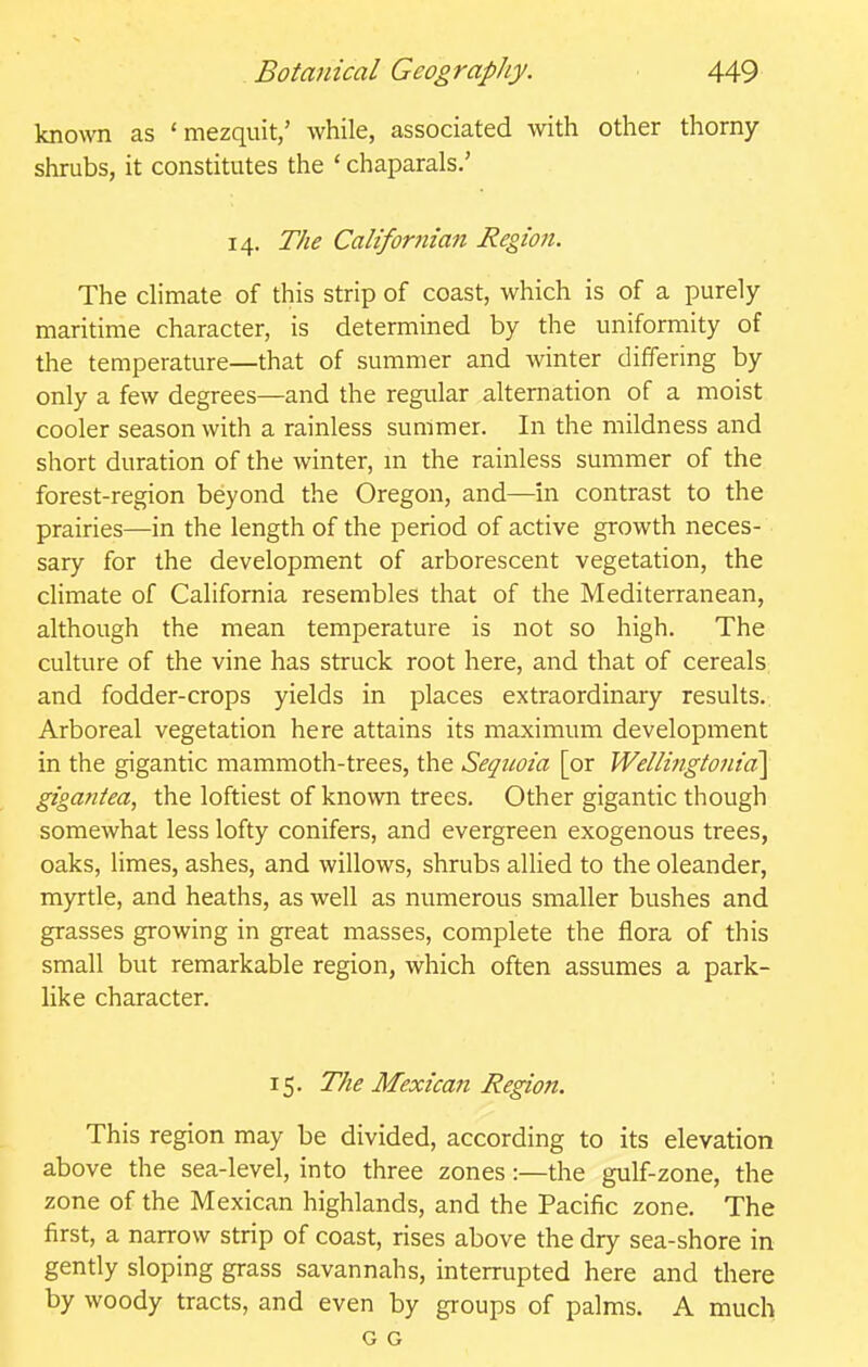 known as ' mezquit/ while, associated with other thorny- shrubs, it constitutes the ' chaparals.' 14. The Calif ornian Region. The chmate of this strip of coast, which is of a purely maritime character, is determined by the uniformity of the temperature—that of summer and winter differing by only a few degrees—and the regular alternation of a moist cooler season with a rainless summer. In the mildness and short duration of the winter, in the rainless summer of the forest-region beyond the Oregon, and—in contrast to the prairies—in the length of the period of active growth neces- sary for the development of arborescent vegetation, the climate of California resembles that of the Mediterranean, although the mean temperature is not so high. The culture of the vine has struck root here, and that of cereals and fodder-crops yields in places extraordinary results. Arboreal vegetation here attains its maximum development in the gigantic mammoth-trees, the Sequoia [or Wellingtonid\ gigantea, the loftiest of known trees. Other gigantic though somewhat less lofty conifers, and evergreen exogenous trees, oaks, limes, ashes, and willows, shrubs alHed to the oleander, myrtle, and heaths, as well as numerous smaller bushes and grasses growing in great masses, complete the flora of this small but remarkable region, which often assumes a park- like character. 15. The Mexica?i Region. ' This region may be divided, according to its elevation above the sea-level, into three zones:—the gulf-zone, the zone of the Mexican highlands, and the Pacific zone. The first, a narrow strip of coast, rises above the dry sea-shore in gently sloping grass savannahs, interrupted here and there by woody tracts, and even by groups of palms. A much G G