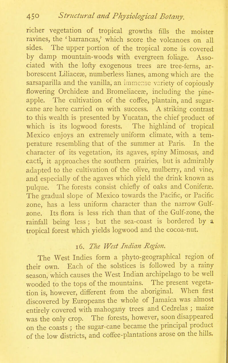 richer vegetation of tropical growths fills the moister ravines, the 'barrancas,' which score the volcanoes on all sides. The upper portion of the tropical zone is covered by damp mountain-woods with evergreen foliage. Asso- ciated with the lofty exogenous trees are tree-ferns, ar- borescent Liliacese, numberless lianes, among which are the sarsaparilla and the vanilla, an imracr.GC variety of copiously flowering Orchideas and BromeUaceae, including the pine- apple. The cultivation of the coffee, plantain, and sugar- cane are here carried on with success. A striking contrast to this wealth is presented by Yucatan, the chief product of which is its logwood forests. The highland of tropical Mexico enjoys an extremely uniform cHmate, with a tem- perature resembling that of the summer at Paris. In the character of its vegetation, its agaves, spiny Mimosas, and cacti, it approaches the southern prairies, but is admirably adapted to the cultivation of the olive, mulberry, and vine, and especially of the agaves which yield the drink known as pulque. The forests consist chiefly of oaks and Coniferae. The gradual slope of Mexico towards the Pacific, or Pacific zone, has a less uniform character than the narrow Gulf- zone. Its flora is less rich than that of the Gulf-zone, the rainfall being less ; but the sea-coast is bordered by a tropical forest which yields logwood and the cocoa-nut. 16. The West Indiati Region. The West Indies form a phyto-geographical region of their own. Each of the solstices is followed by a rainy season, which causes the West Indian archipelago to be well wooded to the tops of the mountains. The present vegeta- tion is, however, diff'erent from the aboriginal. When first discovered by Europeans the whole of Jamaica was almost entirely covered with mahogany trees and Cedrelas ; maize was the only crop. The forests, however, soon disappeared on the coasts ; the sugar-cane became the principal product of the low districts, and coflee-plantations arose on the hills.