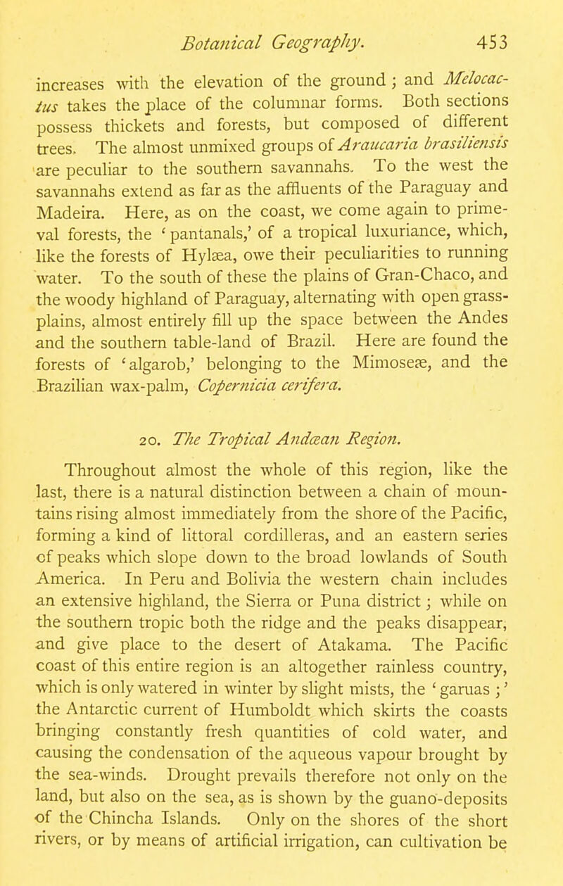 increases with the elevation of the ground; and Melocac- tus takes the place of the columnar forms. Both sections possess thickets and forests, but composed of different trees. The almost unmixed groups oiAraucaria brasilietisis are peculiar to the southern savannahs. To the west the savannahs extend as far as the affluents of the Paraguay and Madeira. Here, as on the coast, we come again to prime- val forests, the ' pantanals,' of a tropical luxuriance, which, like the forests of Hylsea, owe their peculiarities to running water. To the south of these the plains of Gran-Chaco, and the woody highland of Paraguay, alternating with open grass- plains, almost entirely fill up the space between the Andes and the southern table-land of Brazil. Here are found the forests of 'algarob,' belonging to the Mimoseje, and the Brazilian wax-palm, Copernicia cei-ifera. 20. The Tropical Andcean Region. Throughout almost the whole of this region, like the last, there is a natural distinction between a chain of moun- tains rising almost immediately from the shore of the Pacific, forming a kind of littoral cordilleras, and an eastern series of peaks which slope down to the broad lowlands of South America. In Peru and Bolivia the western chain includes an extensive highland, the Sierra or Puna district; while on the southern tropic both the ridge and the peaks disappear, and give place to the desert of Atakama. The Pacific coast of this entire region is an altogether rainless country, which is only watered in winter by slight mists, the ' garuas ;' the Antarctic current of Humboldt which skirts the coasts bringing constantly fresh quantities of cold water, and causing the condensation of the aqueous vapour brought by the sea-winds. Drought prevails therefore not only on the land, but also on the sea, as is shown by the guano-deposits of the Chincha Islands. Only on the shores of the short rivers, or by means of artificial irrigation, can cultivation be