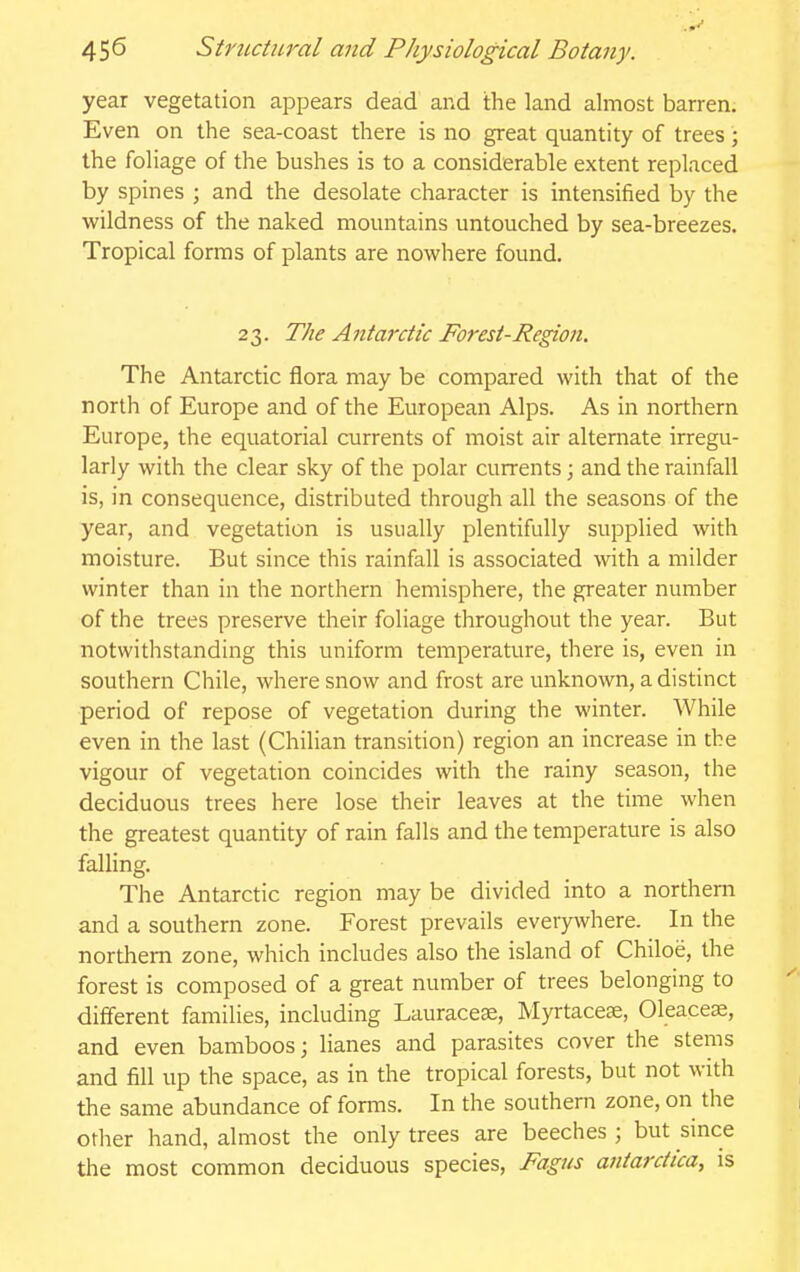 year vegetation appears dead and the land almost barren. Even on the sea-coast there is no great quantity of trees; the foliage of the bushes is to a considerable extent replaced by spines ; and the desolate character is intensified by the wildness of the naked mountains untouched by sea-breezes. Tropical forms of plants are nowhere found, 2 3. The A ntarctic Forest-Re^on. The Antarctic flora may be compared with that of the north of Europe and of the European Alps. As in northern Europe, the equatorial currents of moist air alternate irregu- larly with the clear sky of the polar currents; and the rainfall is, in consequence, distributed through all the seasons of the year, and vegetation is usually plentifully supplied with moisture. But since this rainfall is associated with a milder winter than in the northern hemisphere, the greater number of the trees preserve their foliage throughout the year. But notwithstanding this uniform temperature, there is, even in southern Chile, where snow and frost are unknown, a distinct period of repose of vegetation during the winter. While even in the last (Chilian transition) region an increase in the vigour of vegetation coincides with the rainy season, the deciduous trees here lose their leaves at the time when the greatest quantity of rain falls and the temperature is also falling. The Antarctic region may be divided into a northern and a southern zone. Forest prevails everywhere. In the northern zone, which includes also the island of Chiloe, the forest is composed of a great number of trees belonging to different families, including Lauracese, Myrtaceae, Oleacese, and even bamboos; lianes and parasites cover the stems and fill up the space, as in the tropical forests, but not with the same abundance of forais. In the southern zone, on the other hand, almost the only trees are beeches ; but since the most common deciduous species, Fagus atiiarctica, is