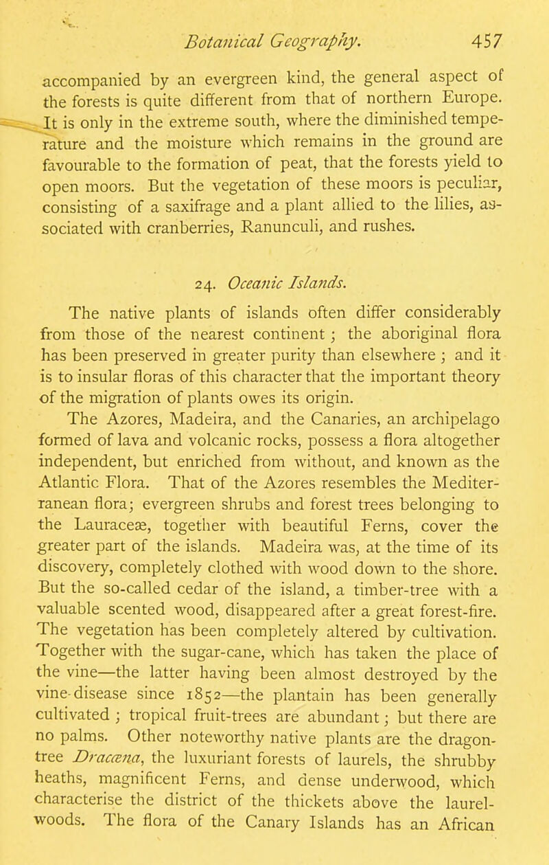 accompanied by an evergreen kind, the general aspect of the forests is quite different from that of northern Europe. It is only in the extreme south, where the diminished tempe- rature and the moisture which remains in the ground are favourable to the formation of peat, that the forests yield to open moors. But the vegetation of these moors is peculiar, consisting of a saxifrage and a plant allied to the lilies, as- sociated with cranberries, Ranunculi, and rushes. The native plants of islands often differ considerably from those of the nearest continent; the aboriginal flora has been preserved in greater purity than elsewhere ; and it is to insular floras of this character that the important theory of the migration of plants owes its origin. The Azores, Madeira, and the Canaries, an archipelago formed of lava and volcanic rocks, possess a flora altogether independent, but enriched from without, and known as the Atlantic Flora. That of the Azores resembles the Mediter- ranean flora; evergreen shrubs and forest trees belonging to the Lauracese, together with beautiful Ferns, cover the greater part of the islands. Madeira was, at the time of its discovery, completely clothed with wood down to the shore. But the so-called cedar of the island, a timber-tree with a valuable scented wood, disappeared after a great forest-fire. The vegetation has been completely altered by cultivation. Together with the sugar-cane, which has taken the place of the vine—the latter having been almost destroyed by the vine-disease since 1852—the plantain has been generally cultivated ; tropical fruit-trees are abundant; but there are no palms. Other noteworthy native plants are the dragon- tree Draccem, the luxuriant forests of laurels, the shrubby heaths, magnificent Ferns, and dense underwood, which characterise the district of the thickets above the laurel- woods. The flora of the Canary Islands has an African 24. Oceanic Islands.