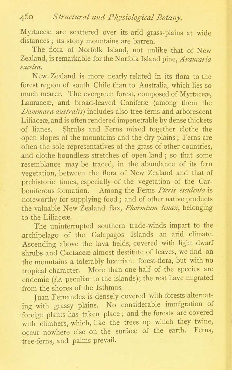 Myrtacese are scattered over its arid grass-plains at wide distances; its stony mountains are barren. The flora of Norfolk Island, not unlike that of New Zealand, is remarkable for the Norfolk Island pine, Araucaria excelsa. New Zealand is more nearly related in its flora to the forest region of south Chile than to Australia, which lies so much nearer. The evergreen forest, composed of Myrtacese, Lauracese, and broad-leaved Coniferse (among them the Darnma7-a australis) includes also tree-ferns and arborescent Liliacese, and is often rendered impenetrable by dense thickets ■of lianes. Shrubs and Ferns mixed together clothe the open slopes of the mountains and the dry plains; Ferns are often the sole representatives of the grass of other countries, and clothe boundless stretches of open land ; so that some resemblance may be traced, in the abundance of its fern vegetation, between the flora of New Zealand and that of prehistoric times, especially of the vegetation of the Car- boniferous formation. Among the Ferns Fte7'is escidenta is noteworthy for supplying food; and of other native products the valuable New Zealand flax, Phormium iejiax, belonging to the Liliacese. The uninterrupted southern trade-winds impart to the archipelago of the Galapagos Islands an arid chmate. Ascending above the lava fields, covered with light dwarf shrubs and Cactacese almost destitute of leaves, we find on the mountains a tolerably luxuriant forest-flora, but with no tropical character. More than one-half of the species are endemic {i.e. peculiar to the islands); the rest have migrated from the shores of the Isthmus. Juan Fernandez is densely covered with forests alternat- ing with grassy plains. No considerable immigration of foreign plants has taken place; and the forests are covered with climbers, which, like the trees up which they twine, xDCCur nowhere else on the surface of the earth. Ferns, tree-ferns, and palms prevail.