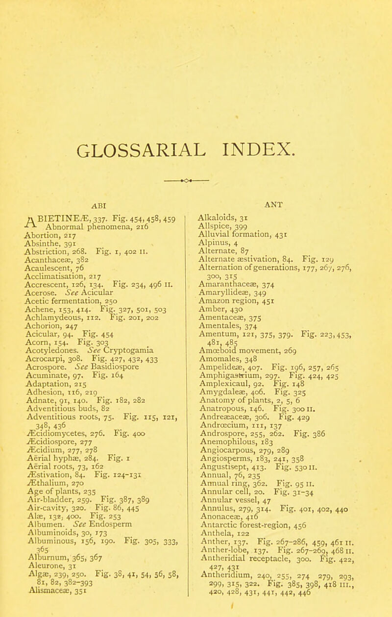 GLOSSARIAL INDEX. ABI a BIETINEiE, 337. Fig. 454.458,459 Abnormal phenomena, 216 Abortion, 217 Absinthe, 391 Abstriction, 268. Fig. i, 402 u. Acanthacese, 382 Acaulescent, 76 Acclimatisation, 217 Accrescent, 126, 134. Fig. 234, 496 11. Acerose. See Acicular Acetic fermentation, 250 Achene, 153, 414. Fig. 327, 501, 503 Achlamydeous, 112. Fig. 201, 202 Achorion, 247 Acicular, 94. Fig. 454 Acorn, 154. Fig. 303 Acotyledones. See Cryptogamia Acrocarpi, 308. Fig. 427, 432, 433 Acrospore. See Basidiospore Acummate, 97. Fig. 164 Adaptation, 215 Adhesion, 116, 219 Adnate, gi, 140. Fig. 182, 282 Adventitious buds, 82 Adventitious roots, 75. Fig. 115, 121, 348, 436 yEcidiomycetes, 276. Fig. 400 jEcidiospore, 277 iEcidium, 277, 278 Aerial hyphae, 284. Fig. i Aerial roots, 73, 162 ^Estivation, 84. Fig. 124-131 jEthalium, 270 Age of plants, 235 Air-bladder, 259. Fig. 387, 389 Air-cavity, 320. Fig. 86, 445 Al£E, 132, 400. Fig. 253 Albumen. See Endosperm Albuminoids, 30, 173 Albuminous, J56, igo. Fig. 305, 333, 365 Alburnum, 365, 367 Aleurone, 31 Alga;, 239, 250. Fig. 38, 41, S4i 36, 58, 81, 82, 382-393 Alismacea:, 351 ANT Alkaloids, 31 Allspice, 399 Alluvial formation, 431 Alpinus, 4 Alternate, 87 Alternate Eestivation, 84. Fig. 129 Alternation of generations, 177, 26/, 276, 300, 315 Amaranthaceae, 374 Amaryllideae, 349 Amazon region, 451 Amber, 430 Amentaceae, 375 Amentales, 374 Amentum, 121, 375, 379. Fig. 223,453, 481, 485 Amoeboid movement, 269 Amomales, 348 Ampelideae, 407. Fig. 196, 257, 265 Amphigasljrium, 297. Fig. 424, 425 Amplexicaul, 92. Fig. 148 Amygdalese, 406. Fig. 325 Anatomy of plants, 2, 5, 6 Anatropous, 146. Fig. 30011. Andreasaceae, 306. Fig. 429 AndrcEcium, iii, 137 Androspore, 255, 262. Fig. 386 Anemophilous, 183 Angiocarpous, 279, 289 Angiosperms, 183, 241, 358 Angustisept, 413. Fig. 53011. Annual, 76, 235 Annual ring, 362. Fig. 95 n. Annular cell, 20. Fig. 31-34 Annular vessel, 47 Annulus, 279, 314. Fig. 401, 402, 440 Anonaceae, 416 Antarctic forest-region, 456 Anthela, 122 Anther, 137. Fig. 267-286, 459, 46111. Anther-lobe, 137. Fig. 267-269, 468 II. Antheridial receptacle, 300. Fig. 422, 427. 431 Antheridium, 240, 255, 274 279, 293, 299. 315. 322. Fig. 385, 398, 418 III., 420, 428, 431, 441, 442, 446